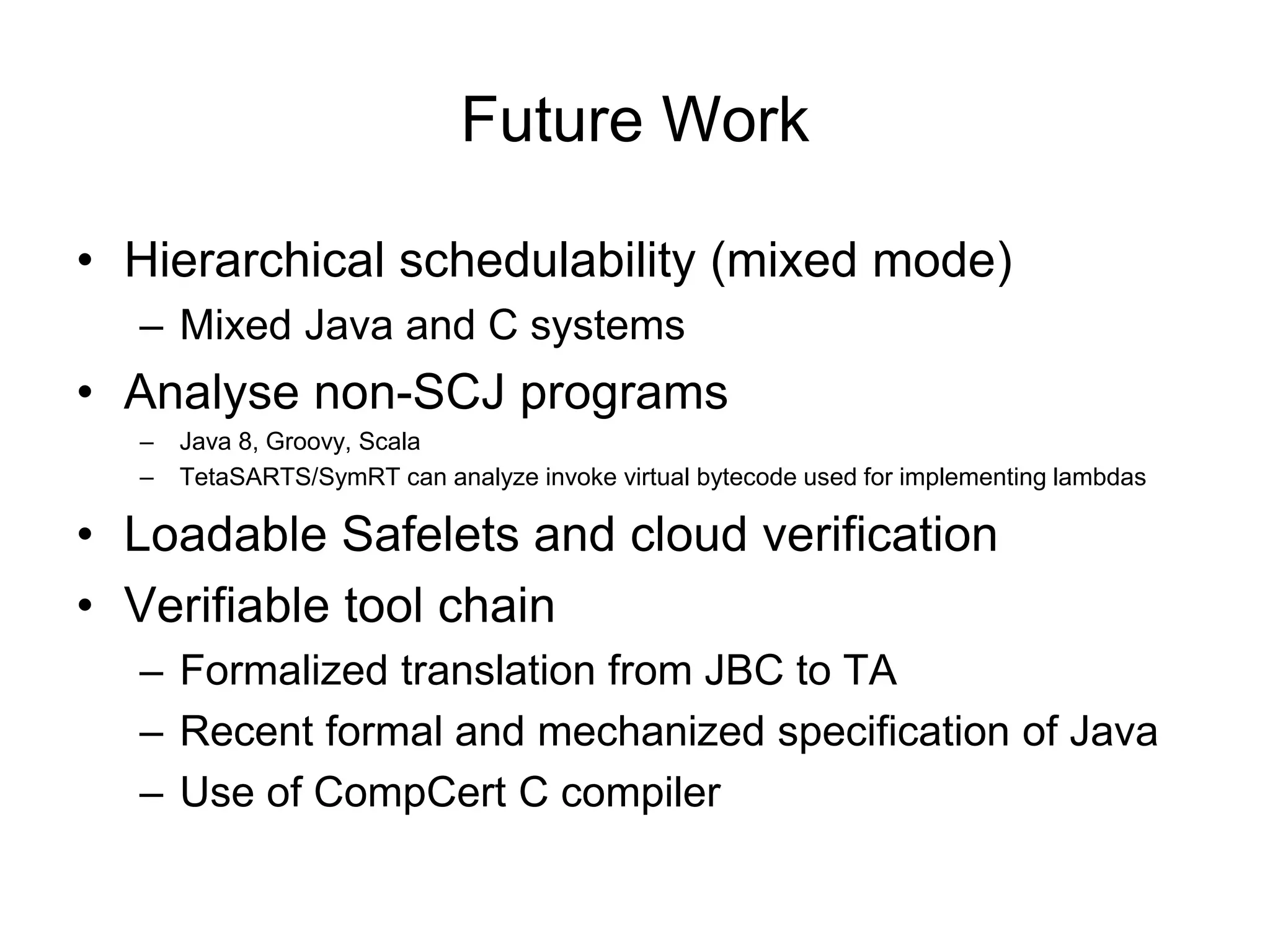 Future Work
• Hierarchical schedulability (mixed mode)
– Mixed Java and C systems
• Analyse non-SCJ programs
– Java 8, Groovy, Scala
– TetaSARTS/SymRT can analyze invoke virtual bytecode used for implementing lambdas
• Loadable Safelets and cloud verification
• Verifiable tool chain
– Formalized translation from JBC to TA
– Recent formal and mechanized specification of Java
– Use of CompCert C compiler
 