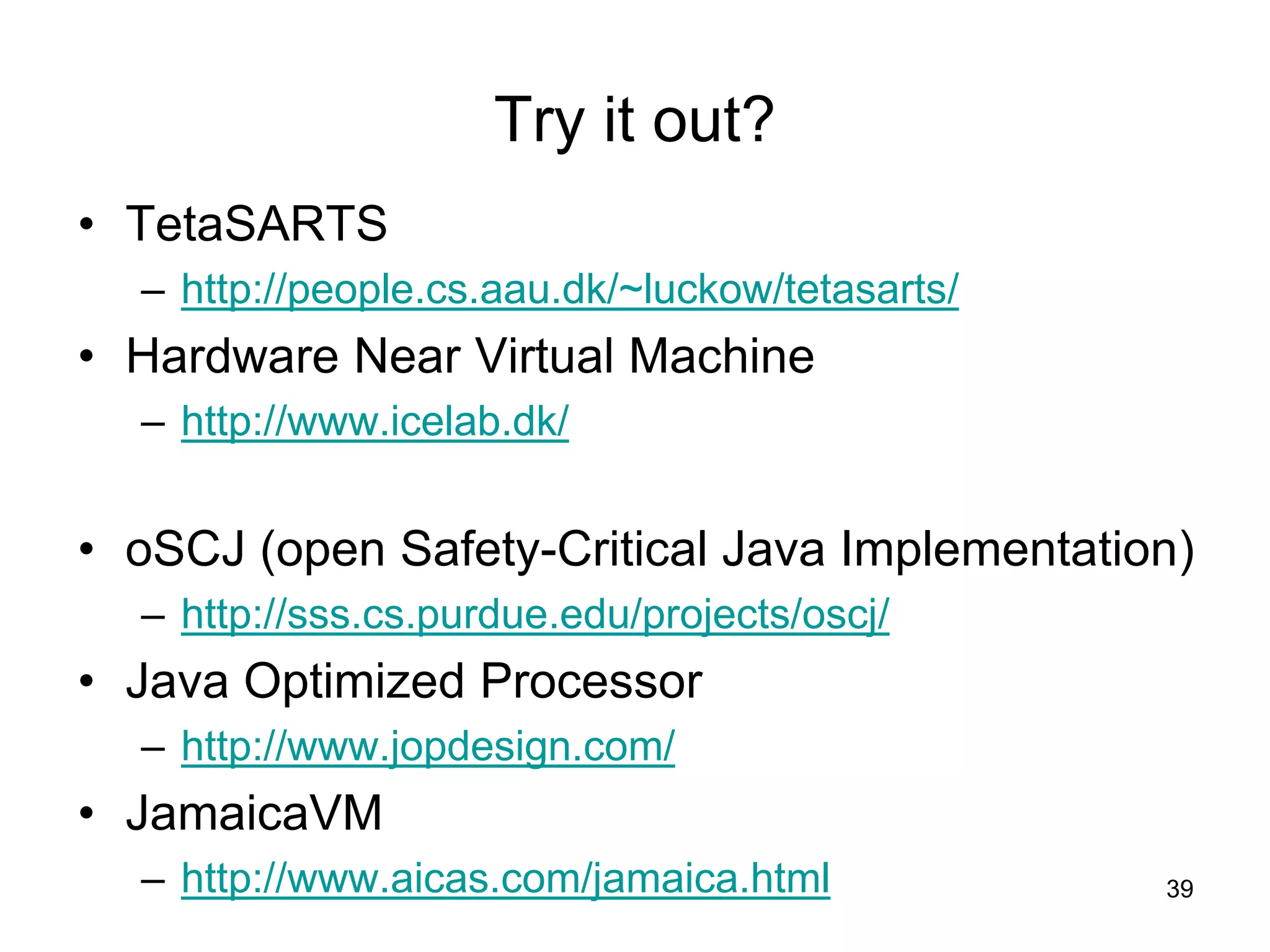 Try it out?
• TetaSARTS
– http://people.cs.aau.dk/~luckow/tetasarts/
• Hardware Near Virtual Machine
– http://www.icelab.dk/
• oSCJ (open Safety-Critical Java Implementation)
– http://sss.cs.purdue.edu/projects/oscj/
• Java Optimized Processor
– http://www.jopdesign.com/
• JamaicaVM
– http://www.aicas.com/jamaica.html 39
 