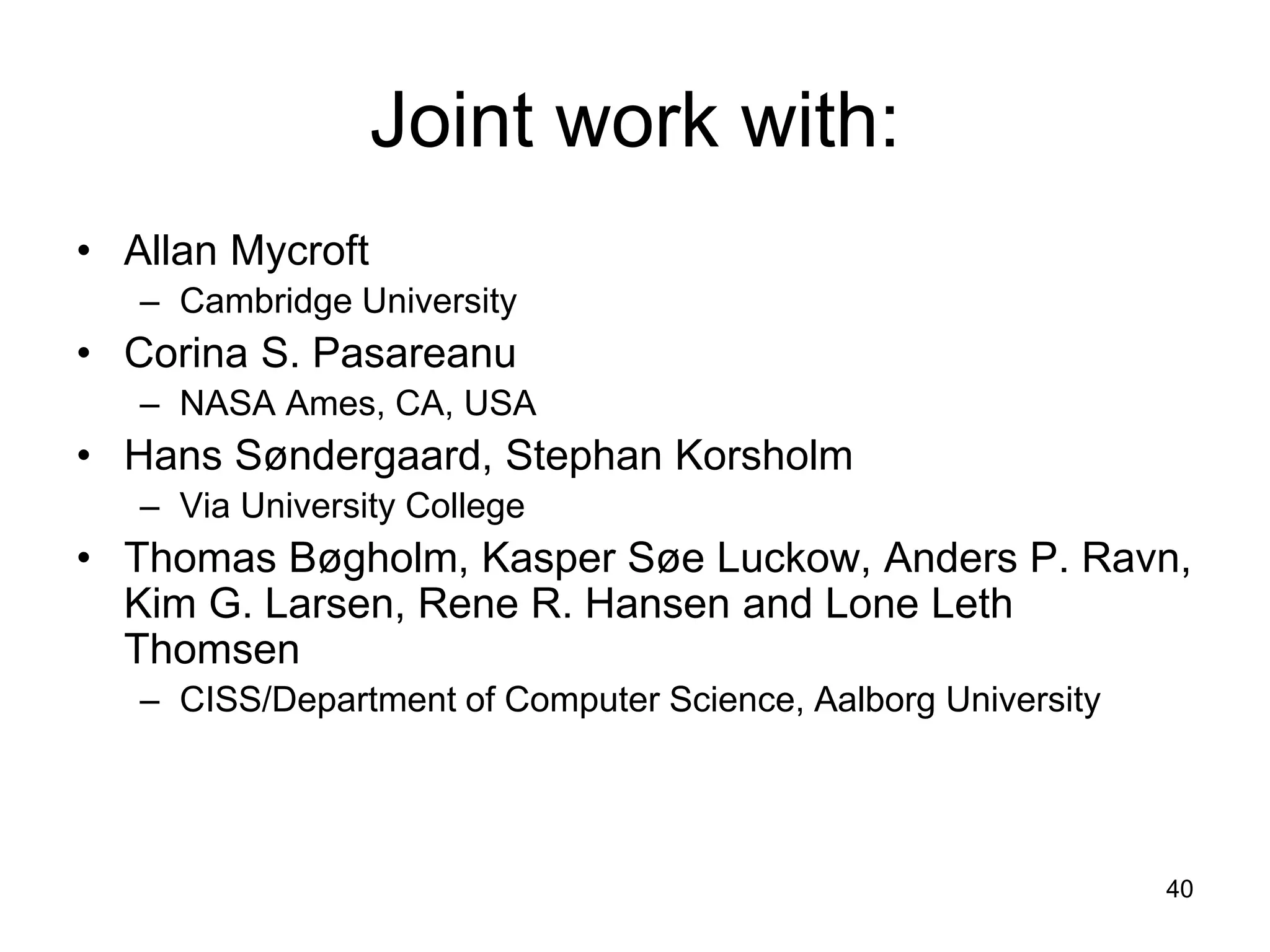 40
Joint work with:
• Allan Mycroft
– Cambridge University
• Corina S. Pasareanu
– NASA Ames, CA, USA
• Hans Søndergaard, Stephan Korsholm
– Via University College
• Thomas Bøgholm, Kasper Søe Luckow, Anders P. Ravn,
Kim G. Larsen, Rene R. Hansen and Lone Leth
Thomsen
– CISS/Department of Computer Science, Aalborg University
 