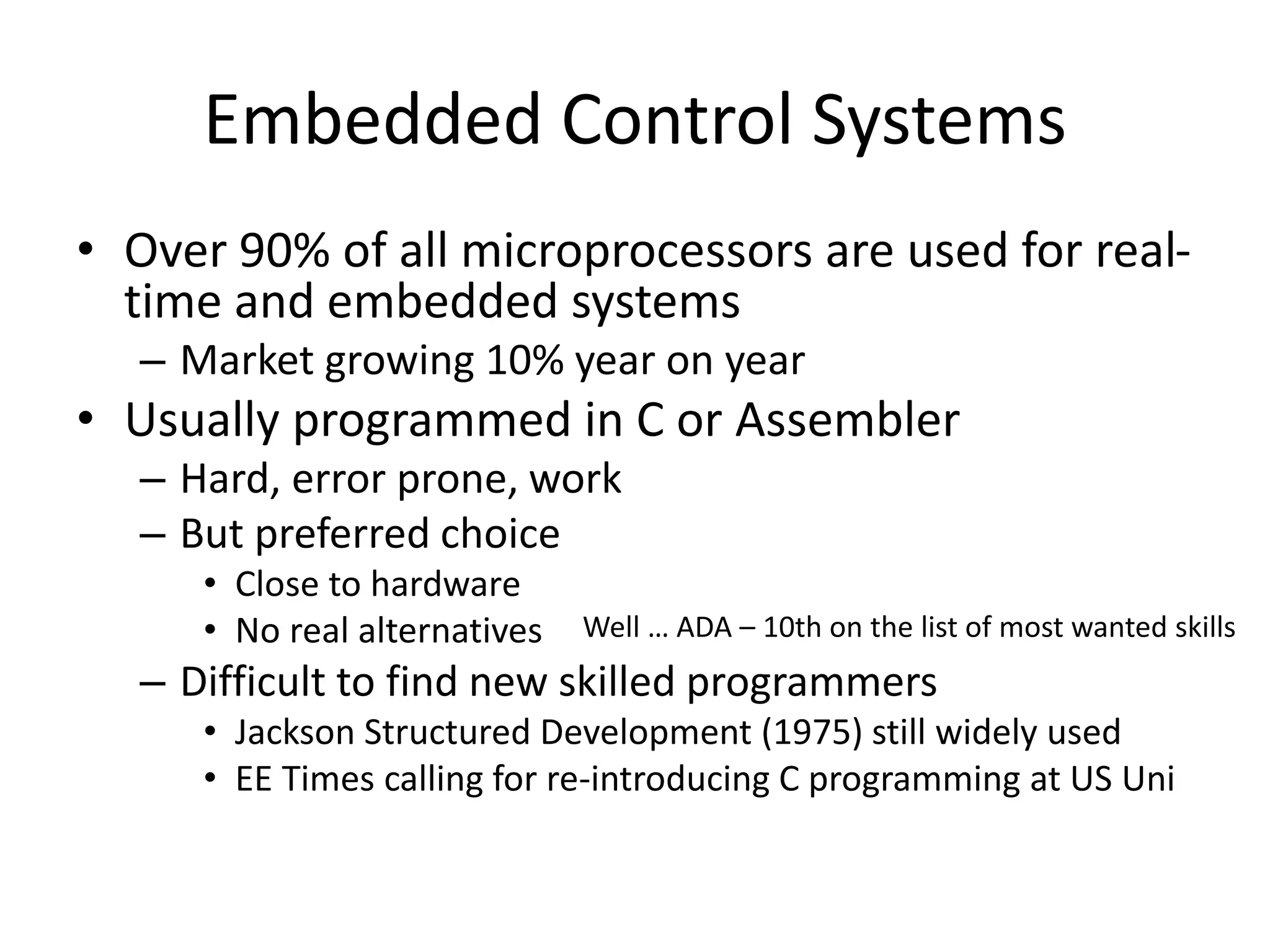 Embedded Control Systems
• Over 90% of all microprocessors are used for real-
time and embedded systems
– Market growing 10% year on year
• Usually programmed in C or Assembler
– Hard, error prone, work
– But preferred choice
• Close to hardware
• No real alternatives
– Difficult to find new skilled programmers
• Jackson Structured Development (1975) still widely used
• EE Times calling for re-introducing C programming at US Uni
Well … ADA – 10th on the list of most wanted skills
 