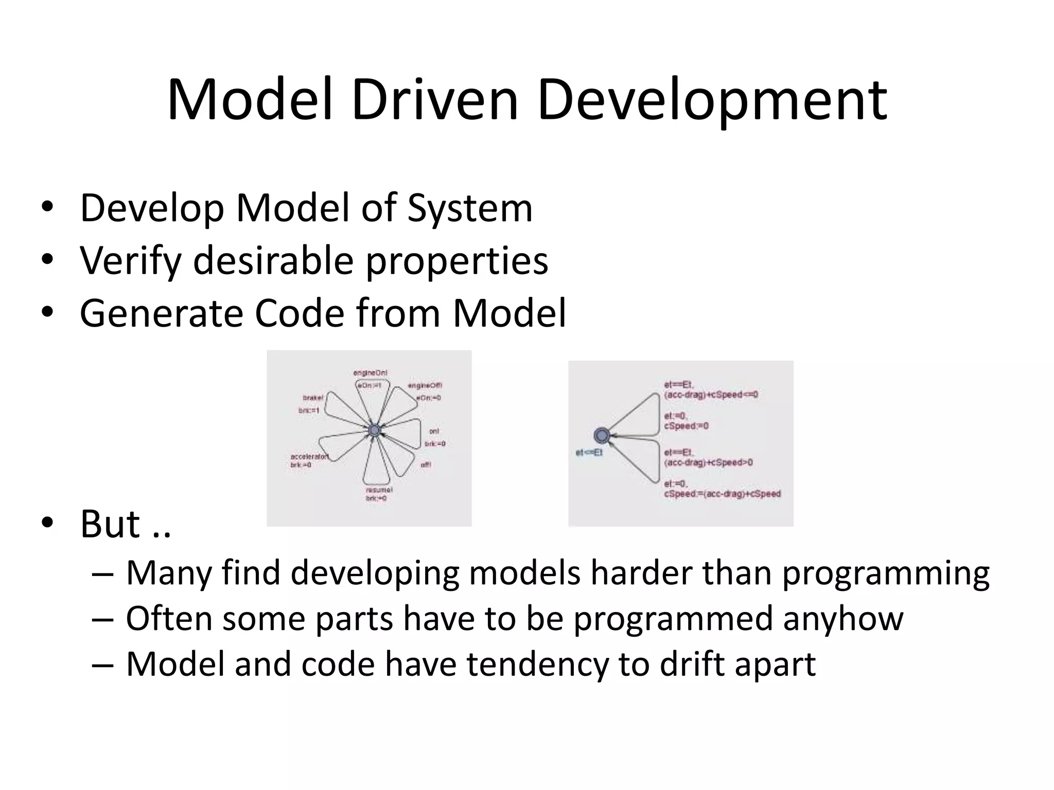 Model Driven Development
• Develop Model of System
• Verify desirable properties
• Generate Code from Model
• But ..
– Many find developing models harder than programming
– Often some parts have to be programmed anyhow
– Model and code have tendency to drift apart
 