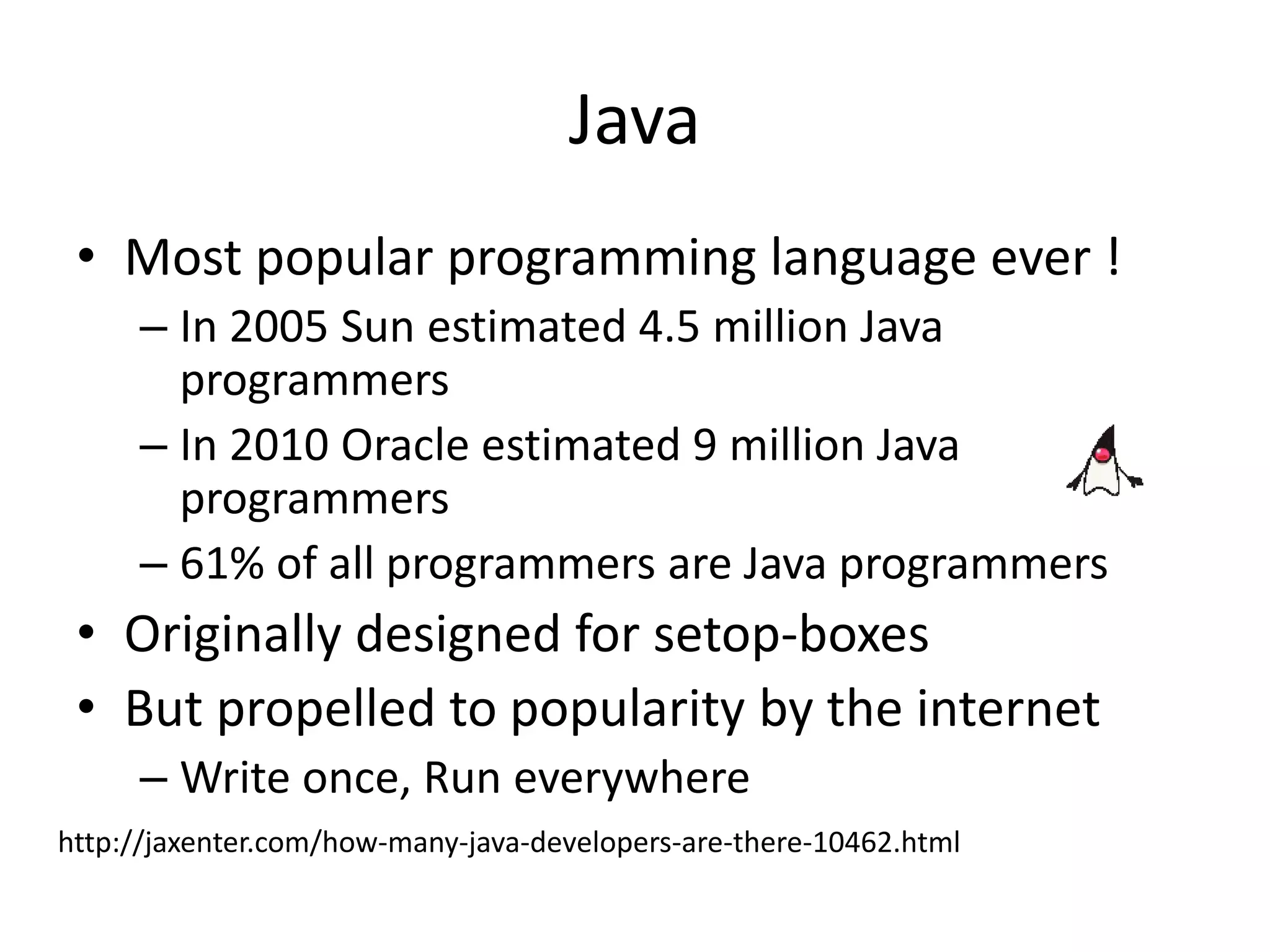 Java
• Most popular programming language ever !
– In 2005 Sun estimated 4.5 million Java
programmers
– In 2010 Oracle estimated 9 million Java
programmers
– 61% of all programmers are Java programmers
• Originally designed for setop-boxes
• But propelled to popularity by the internet
– Write once, Run everywhere
http://jaxenter.com/how-many-java-developers-are-there-10462.html
 