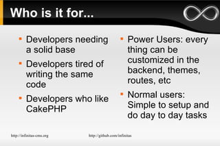 Who is it for... Developers needing a solid base Developers tired of writing the same code Developers who like CakePHP Power Users: every thing can be customized in the backend, themes, routes, etc Normal users: Simple to setup and do day to day tasks 