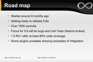 Road map Started around 8 months ago Getting ready to release 0.8a Over 1500 commits Focus for 0.9 will be bugs and Unit Tests (feature locked) 1.0 RC1 after at least 80% code coverage. Some plugins available showing examples of integration 