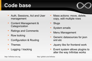 Code base Auth, Sessions, Acl and User management Content Management & Categorization Ratings and Comments Row locking Configuration & Routing Themes Logging / tracking Mass actions: move, delete, copy, edit multiple rows Slugs System emails Menu Management Generic datasources for json xml etc Jquery libs for frontend work Event system allows plugins to alter the way Infinitas works 