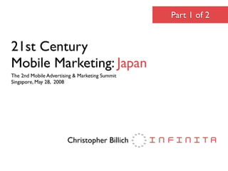 Part 1 of 2


21st Century
Mobile Marketing: Japan
The 2nd Mobile Advertising & Marketing Summit
Singapore, May 28, 2008




                        Christopher Billich