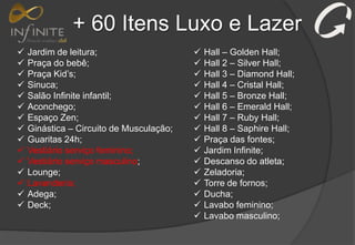+ 60 Itens Luxo e Lazer
 Jardim de leitura;
 Praça do bebê;
 Praça Kid’s;
 Sinuca;
 Salão Infinite infantil;
 Aconchego;
 Espaço Zen;
 Ginástica – Circuito de Musculação;
 Guaritas 24h;
 Vestiário serviço feminino;
 Vestiário serviço masculino;
 Lounge;
 Lavanderia;
 Adega;
 Deck;
 Hall – Golden Hall;
 Hall 2 – Silver Hall;
 Hall 3 – Diamond Hall;
 Hall 4 – Cristal Hall;
 Hall 5 – Bronze Hall;
 Hall 6 – Emerald Hall;
 Hall 7 – Ruby Hall;
 Hall 8 – Saphire Hall;
 Praça das fontes;
 Jardim Infinite;
 Descanso do atleta;
 Zeladoria;
 Torre de fornos;
 Ducha;
 Lavabo feminino;
 Lavabo masculino;
 