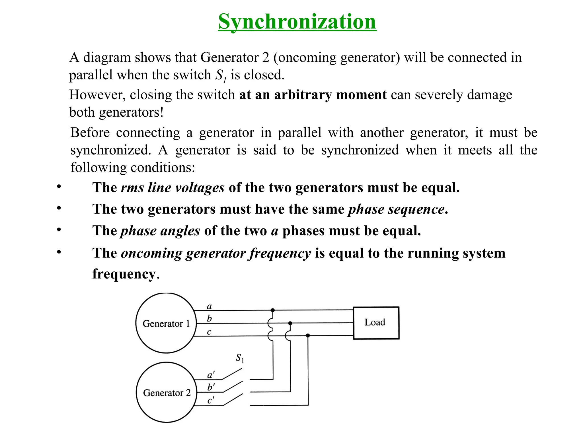 Before connecting a generator in parallel with another generator, it must be
synchronized. A generator is said to be synchronized when it meets all the
following conditions:
• The rms line voltages of the two generators must be equal.
• The two generators must have the same phase sequence.
• The phase angles of the two a phases must be equal.
• The oncoming generator frequency is equal to the running system
frequency.
Synchronization
A diagram shows that Generator 2 (oncoming generator) will be connected in
parallel when the switch S1 is closed.
However, closing the switch at an arbitrary moment can severely damage
both generators!
 