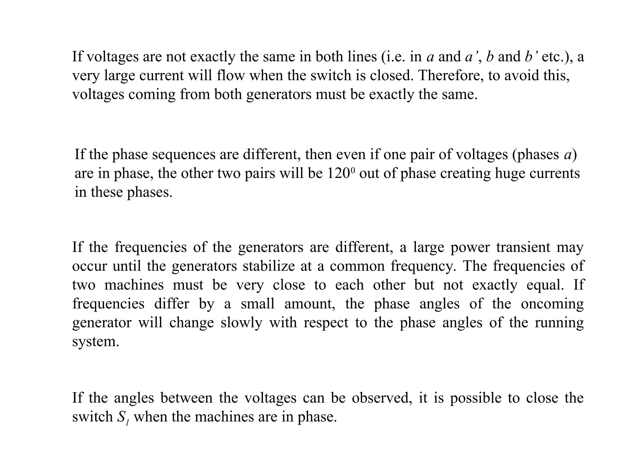 If the phase sequences are different, then even if one pair of voltages (phases a)
are in phase, the other two pairs will be 1200
out of phase creating huge currents
in these phases.
If voltages are not exactly the same in both lines (i.e. in a and a’, b and b’ etc.), a
very large current will flow when the switch is closed. Therefore, to avoid this,
voltages coming from both generators must be exactly the same.
If the frequencies of the generators are different, a large power transient may
occur until the generators stabilize at a common frequency. The frequencies of
two machines must be very close to each other but not exactly equal. If
frequencies differ by a small amount, the phase angles of the oncoming
generator will change slowly with respect to the phase angles of the running
system.
If the angles between the voltages can be observed, it is possible to close the
switch S1 when the machines are in phase.
 