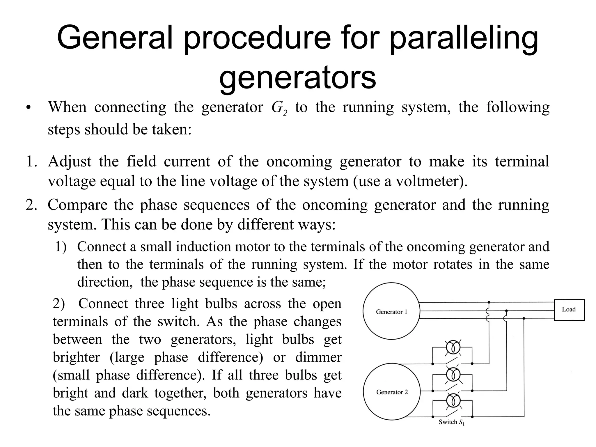 General procedure for paralleling
generators
• When connecting the generator G2 to the running system, the following
steps should be taken:
1. Adjust the field current of the oncoming generator to make its terminal
voltage equal to the line voltage of the system (use a voltmeter).
2. Compare the phase sequences of the oncoming generator and the running
system. This can be done by different ways:
1) Connect a small induction motor to the terminals of the oncoming generator and
then to the terminals of the running system. If the motor rotates in the same
direction, the phase sequence is the same;
2) Connect three light bulbs across the open
terminals of the switch. As the phase changes
between the two generators, light bulbs get
brighter (large phase difference) or dimmer
(small phase difference). If all three bulbs get
bright and dark together, both generators have
the same phase sequences.
 