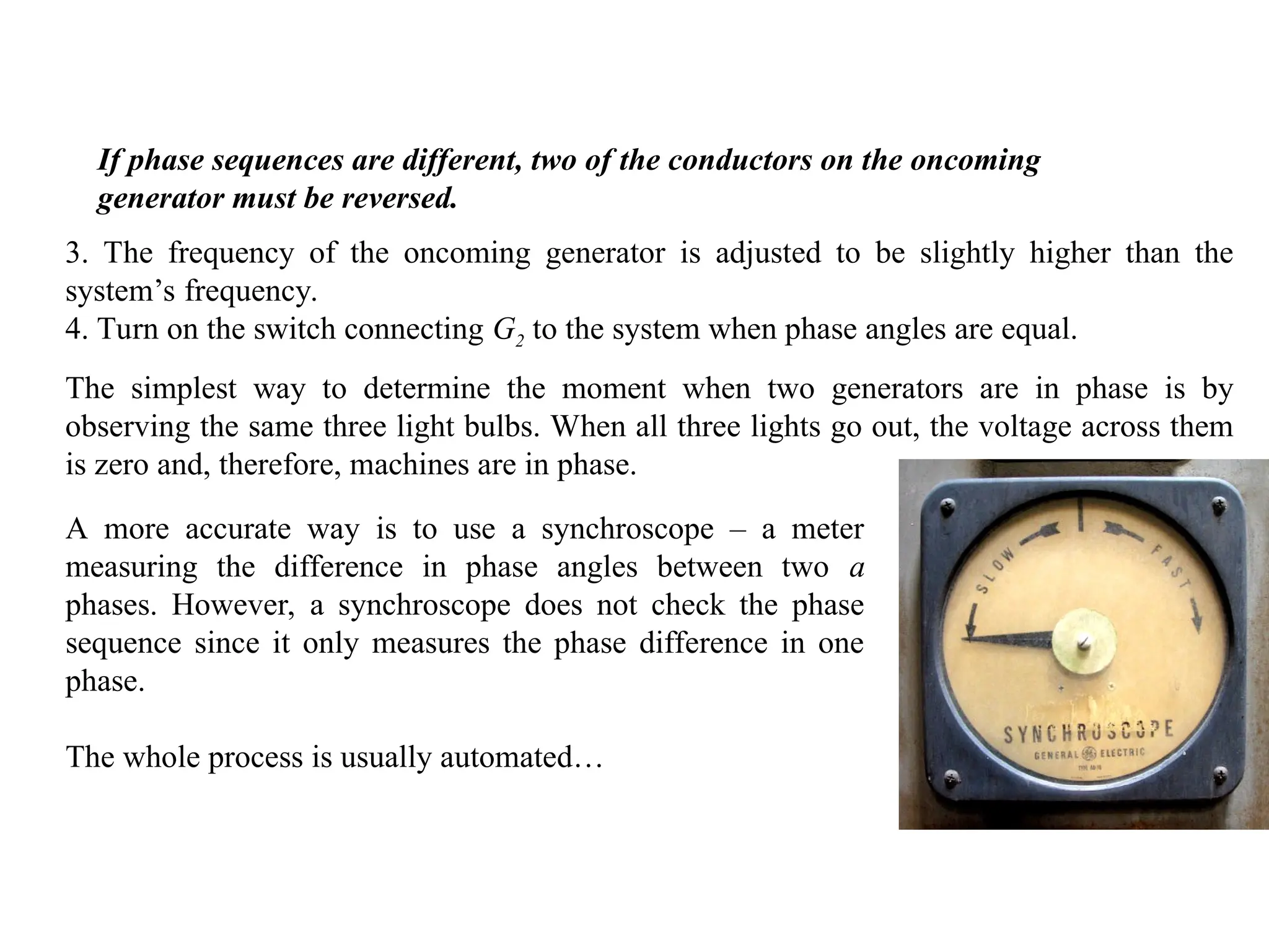 If phase sequences are different, two of the conductors on the oncoming
generator must be reversed.
3. The frequency of the oncoming generator is adjusted to be slightly higher than the
system’s frequency.
4. Turn on the switch connecting G2 to the system when phase angles are equal.
The simplest way to determine the moment when two generators are in phase is by
observing the same three light bulbs. When all three lights go out, the voltage across them
is zero and, therefore, machines are in phase.
A more accurate way is to use a synchroscope – a meter
measuring the difference in phase angles between two a
phases. However, a synchroscope does not check the phase
sequence since it only measures the phase difference in one
phase.
The whole process is usually automated…
 