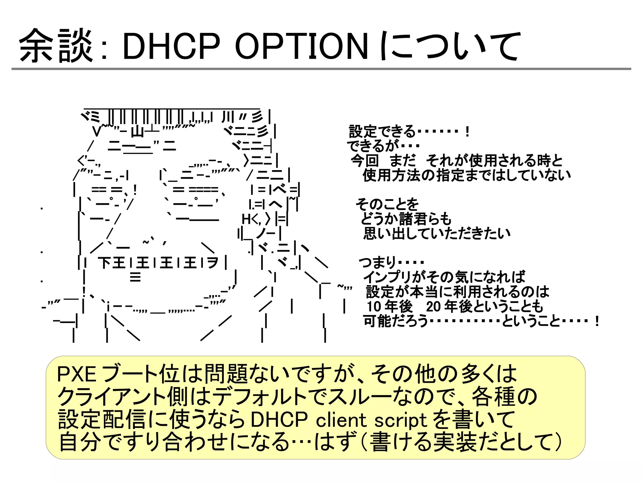 余談： DHCP OPTION について
　　　　 ＿＿＿＿＿＿＿＿＿＿＿＿
　　　　ヾミ || || || || || || || ,l,,l,,l 川〃彡 |
　　　　　 V~~''- 山┴ ''''""~ 　　ヾニﾆ彡 | 　　　　　　　設定できる・・・・・・！
　　　　 / 　二ー― '' 二　　　　　 ヾﾆニ┤　　　　　　 できるが・・・
　　　 <'-., 　　￣￣ 　 　 _,,,..-‐ ､　〉ニﾆ | 　　　　　　　今回　まだ　それが使用される時と
　　　 /"''- ﾆ ,‐l 　　 l`__ ニ -‐'''""` / ニ二 | 　　　　　　　使用方法の指定まではしていない
　　　 | 　 == ＝､ ! 　　 ` ＝ ==== ､　　 l = ｌべ =|
. 　　　 | ` ーﾟ‐ '/ 　　 ` ー‐ﾟ― ' 　　 l.=l へ |~| 　　　　　 そのことを
　　　 |` ー‐ / 　　　　 ` ー――　　 H<, 〉 |=| 　　　　　　　どうか諸君らも
　　　 | 　　 / 　　　 ､　　 　　 　 　 l|__ ノｰ | 　　　　　　　 思い出していただきたい
. 　　　 | ／ ` ー　 ~ 　′　　 ＼　　　 .| ヾ . ニ | ヽ
　　　 | ｌ　下王 l 王 l 王 l 王 l ヲ｜　 　 | 　ヾ _,| 　＼　　　つまり・・・・
. 　 　 | 　　　　≡　　　　　　　　　 | 　　 `l 　　 ＼ __ 　　　インプリがその気になれば
　　　　 ! 、　　　　　　　　　　 _,,..-'′ ／ l 　　 　 | 　 ~''' 　設定が本当に利用されるのは
‐''" ￣ | 　 `i ｰ -..,,, ＿ ,,,,,....-‐'''" 　 　 ／　 | 　 　 　 | 　 10 年後　 20 年後ということも
　 -―| 　　 | ＼　　　　　　　　　 ／　 　 | 　　　 　 | 　　　 可能だろう・・・・・・・・・・ということ・・・・！
　 　 | 　　 | 　 ＼　　　　　　／　 　 　 | 　　　　　 |

  PXE ブート位は問題ないですが、その他の多くは
  クライアント側はデフォルトでスルーなので、各種の
  設定配信に使うなら DHCP client script を書いて
  自分ですり合わせになる…はず（書ける実装だとして）
 