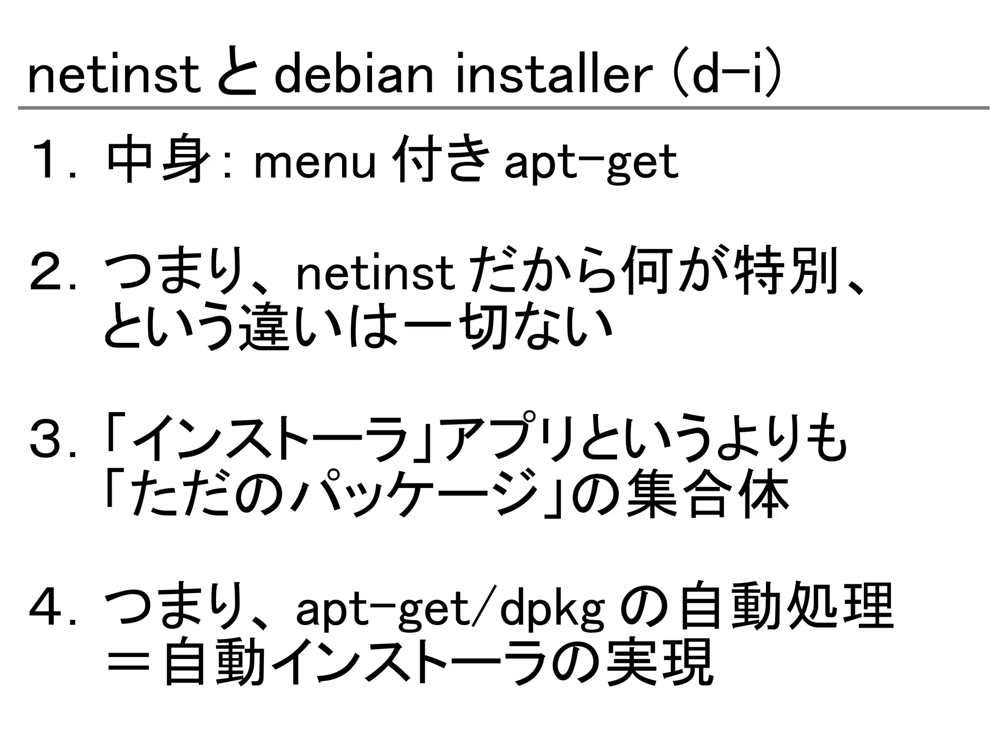 netinst と debian installer (d-i)
１．中身： menu 付き apt-get

２．つまり、 netinst だから何が特別、
　　という違いは一切ない

３．「インストーラ」アプリというよりも
　　「ただのパッケージ」の集合体

４．つまり、 apt-get/dpkg の自動処理
　　＝自動インストーラの実現
 