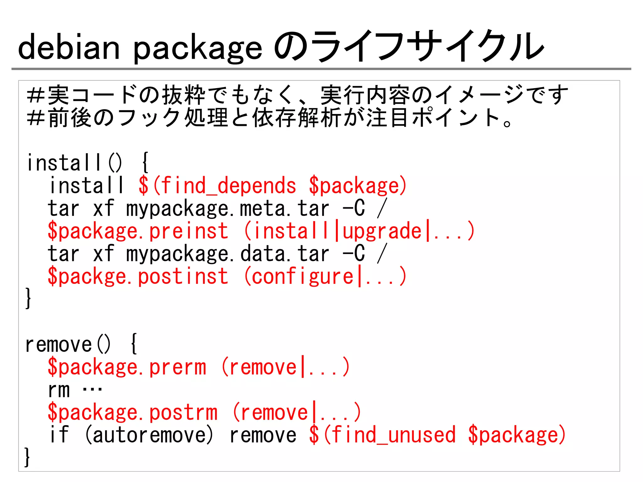 debian package のライフサイクル
＃実コードの抜粋でもなく、実行内容のイメージです
＃前後のフック処理と依存解析が注目ポイント。

install() {
  install $(find_depends $package)
  tar xf mypackage.meta.tar -C /
  $package.preinst (install|upgrade|...)
  tar xf mypackage.data.tar -C /
  $packge.postinst (configure|...)
}
remove() {
  $package.prerm (remove|...)
  rm …
  $package.postrm (remove|...)
  if (autoremove) remove $(find_unused $package)
}
 