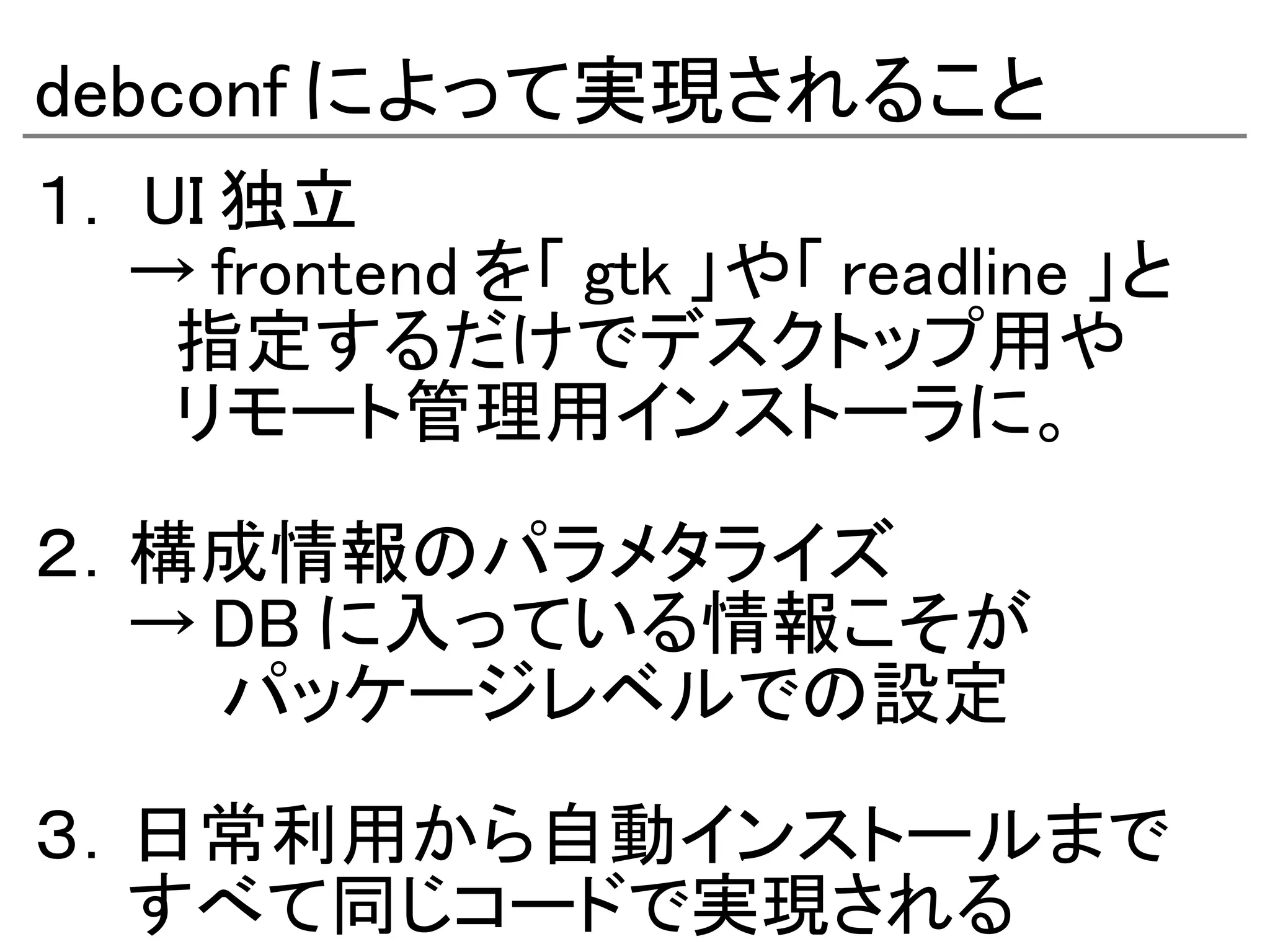 debconf によって実現されること
１． UI 独立
　　→ frontend を「 gtk 」や「 readline 」と
　　　指定するだけでデスクトップ用や
　　　リモート管理用インストーラに。　　

２．構成情報のパラメタライズ
　　→ DB に入っている情報こそが
　　　　パッケージレベルでの設定

３．日常利用から自動インストールまで
　　すべて同じコードで実現される
 