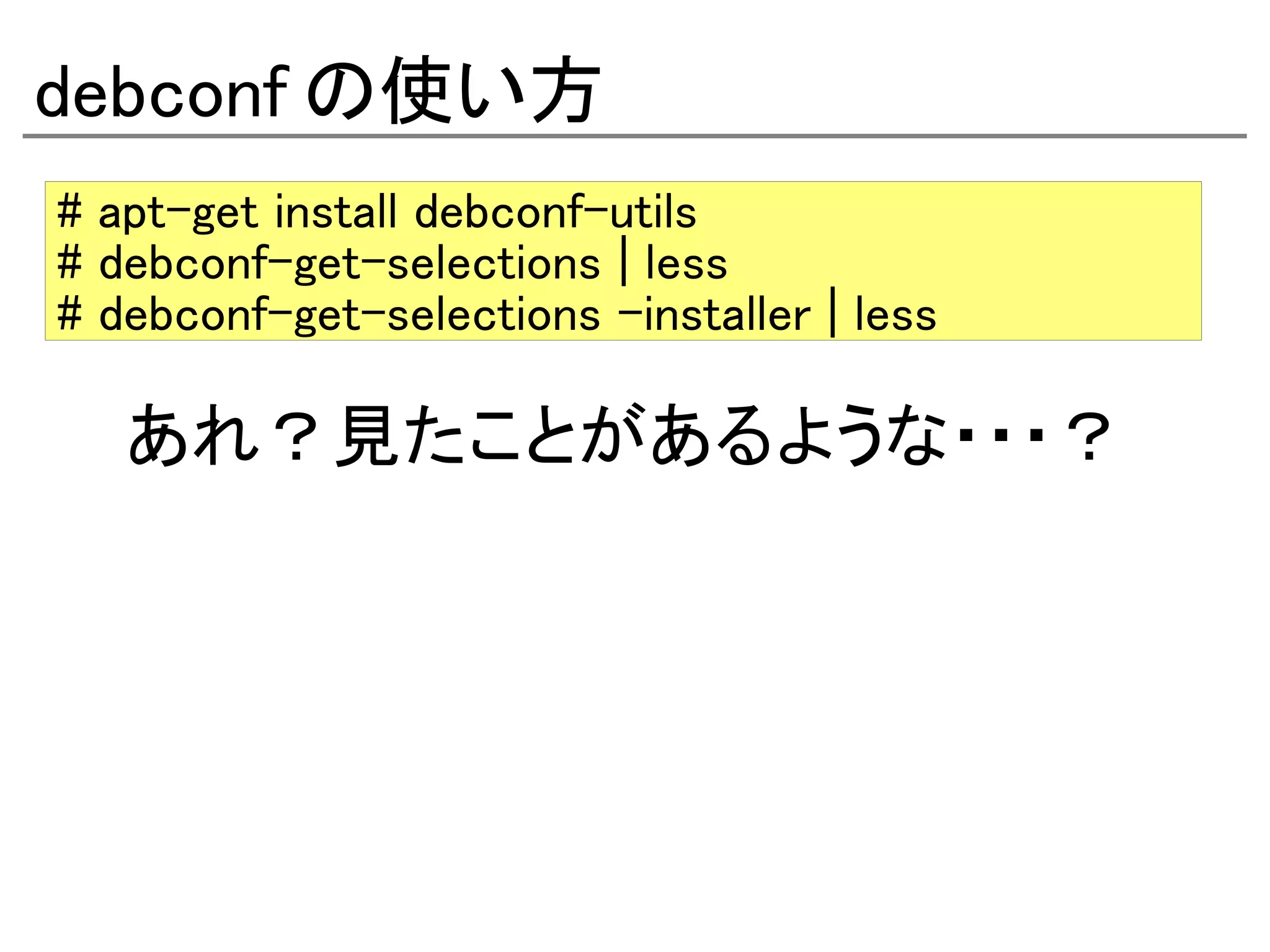 debconf の使い方
# apt-get install debconf-utils
# debconf-get-selections | less
# debconf-get-selections –installer | less

   あれ？見たことがあるような・・・？
 