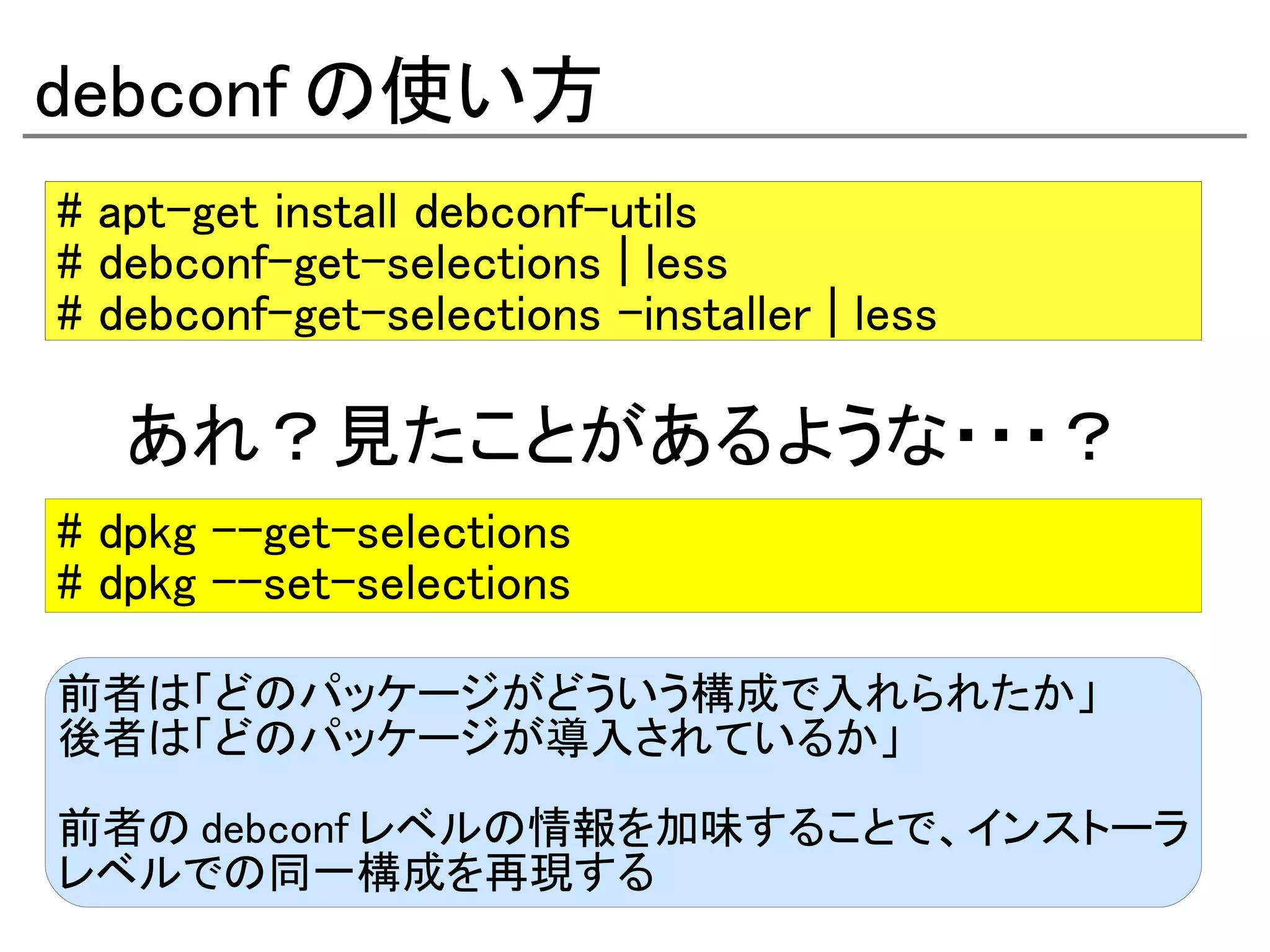 debconf の使い方
# apt-get install debconf-utils
# debconf-get-selections | less
# debconf-get-selections –installer | less

   あれ？見たことがあるような・・・？
# dpkg –-get-selections
# dpkg --set-selections

前者は「どのパッケージがどういう構成で入れられたか」
後者は「どのパッケージが導入されているか」

前者の debconf レベルの情報を加味することで、インストーラ
レベルでの同一構成を再現する
 