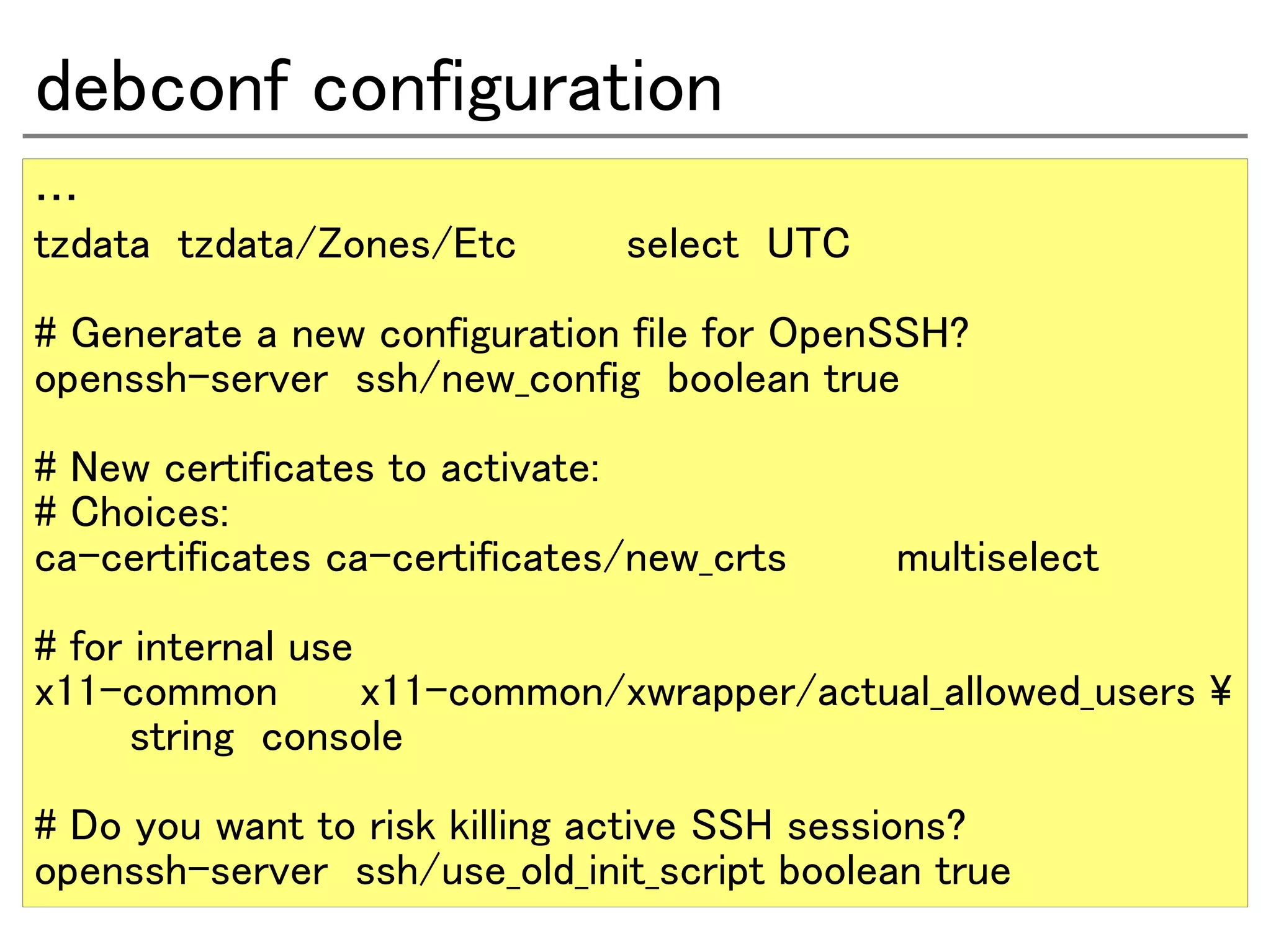 debconf configuration
…
tzdata tzdata/Zones/Etc        select UTC

# Generate a new configuration file for OpenSSH?
openssh-server ssh/new_config boolean true
# New certificates to activate:
# Choices:
ca-certificates ca-certificates/new_crts    multiselect
# for internal use
x11-common         x11-common/xwrapper/actual_allowed_users 
      string console
# Do you want to risk killing active SSH sessions?
openssh-server ssh/use_old_init_script boolean true
 
