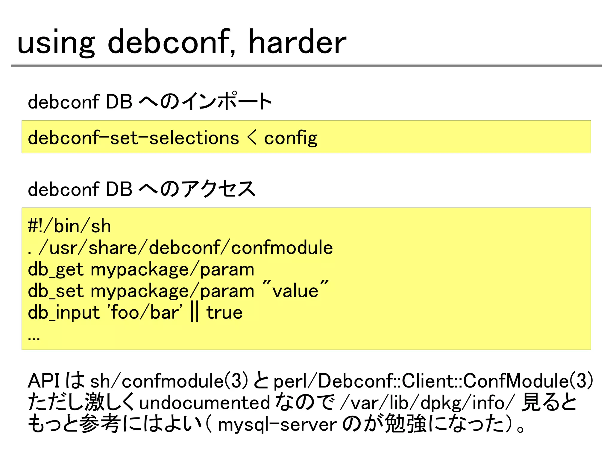 using debconf, harder
debconf DB へのインポート
debconf-set-selections < config

debconf DB へのアクセス
#!/bin/sh
. /usr/share/debconf/confmodule
db_get mypackage/param
db_set mypackage/param "value"
db_input 'foo/bar' || true
...

API は sh/confmodule(3) と perl/Debconf::Client::ConfModule(3)
ただし激しく undocumented なので /var/lib/dpkg/info/ 見ると
もっと参考にはよい（ mysql-server のが勉強になった）。
 
