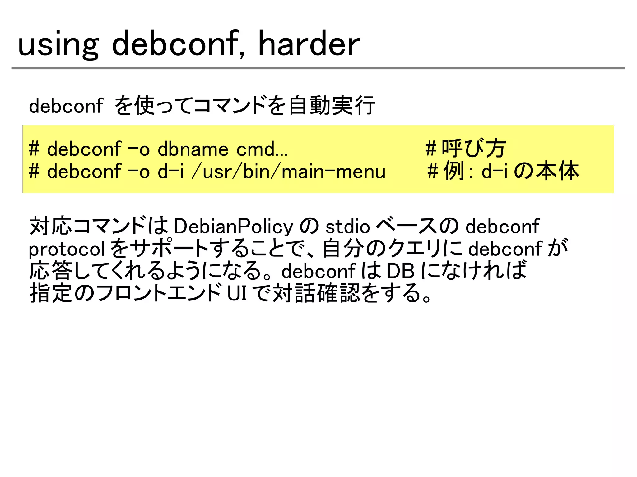 using debconf, harder
debconf を使ってコマンドを自動実行
# debconf -o dbname cmd...            # 呼び方
# debconf -o d-i /usr/bin/main-menu   # 例： d-i の本体

対応コマンドは DebianPolicy の stdio ベースの debconf
protocol をサポートすることで、自分のクエリに debconf が
応答してくれるようになる。 debconf は DB になければ
指定のフロントエンド UI で対話確認をする。
 