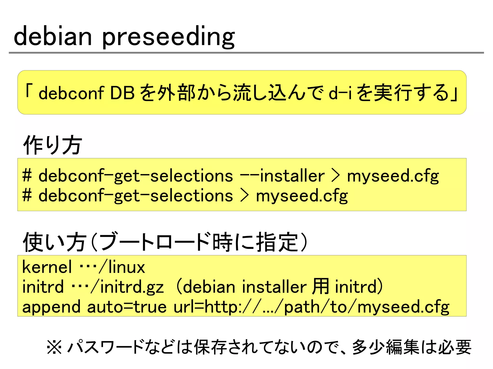debian preseeding
「 debconf DB を外部から流し込んで d-i を実行する」

作り方
# debconf-get-selections -–installer > myseed.cfg
# debconf-get-selections > myseed.cfg

使い方（ブートロード時に指定）
kernel …/linux
initrd …/initrd.gz (debian installer 用 initrd)
append auto=true url=http://.../path/to/myseed.cfg

  ※ パスワードなどは保存されてないので、多少編集は必要
 