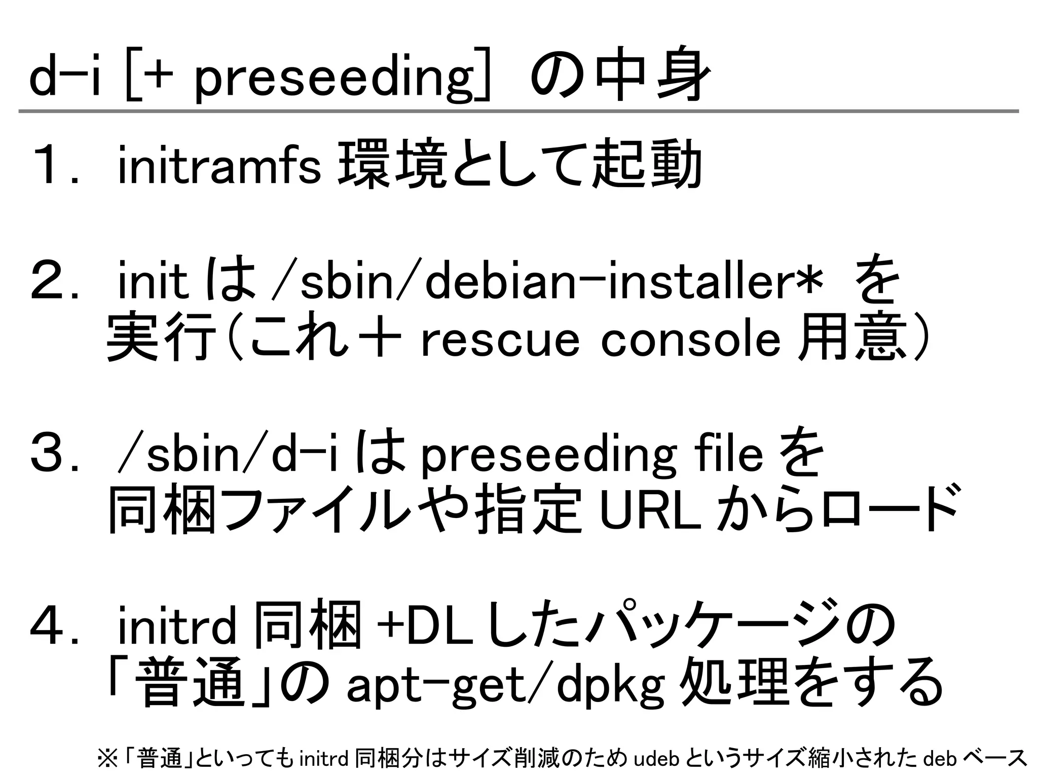 d-i [+ preseeding] の中身
１． initramfs 環境として起動

２． init は /sbin/debian-installer* を
　　実行（これ＋ rescue console 用意）

３． /sbin/d-i は preseeding file を
　　同梱ファイルや指定 URL からロード

４． initrd 同梱 +DL したパッケージの
　　「普通」の apt-get/dpkg 処理をする
  ※ 「普通」といっても initrd 同梱分はサイズ削減のため udeb というサイズ縮小された deb ベース
 