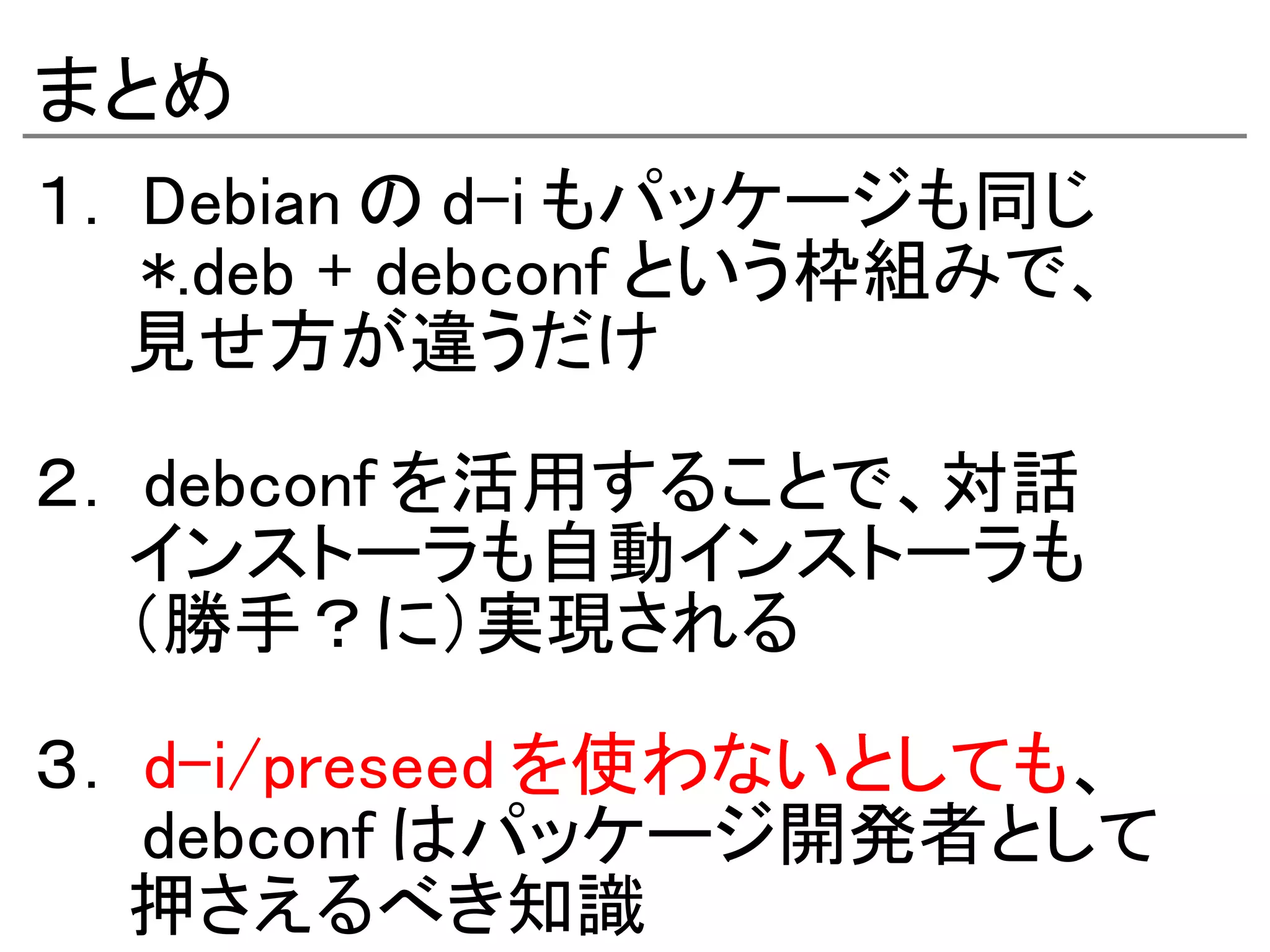 まとめ
１． Debian の d-i もパッケージも同じ
　　 *.deb + debconf という枠組みで、
　　見せ方が違うだけ

２． debconf を活用することで、対話
　　インストーラも自動インストーラも
　　（勝手？に）実現される

３． d-i/preseed を使わないとしても、
　　 debconf はパッケージ開発者として
　　押さえるべき知識　
 