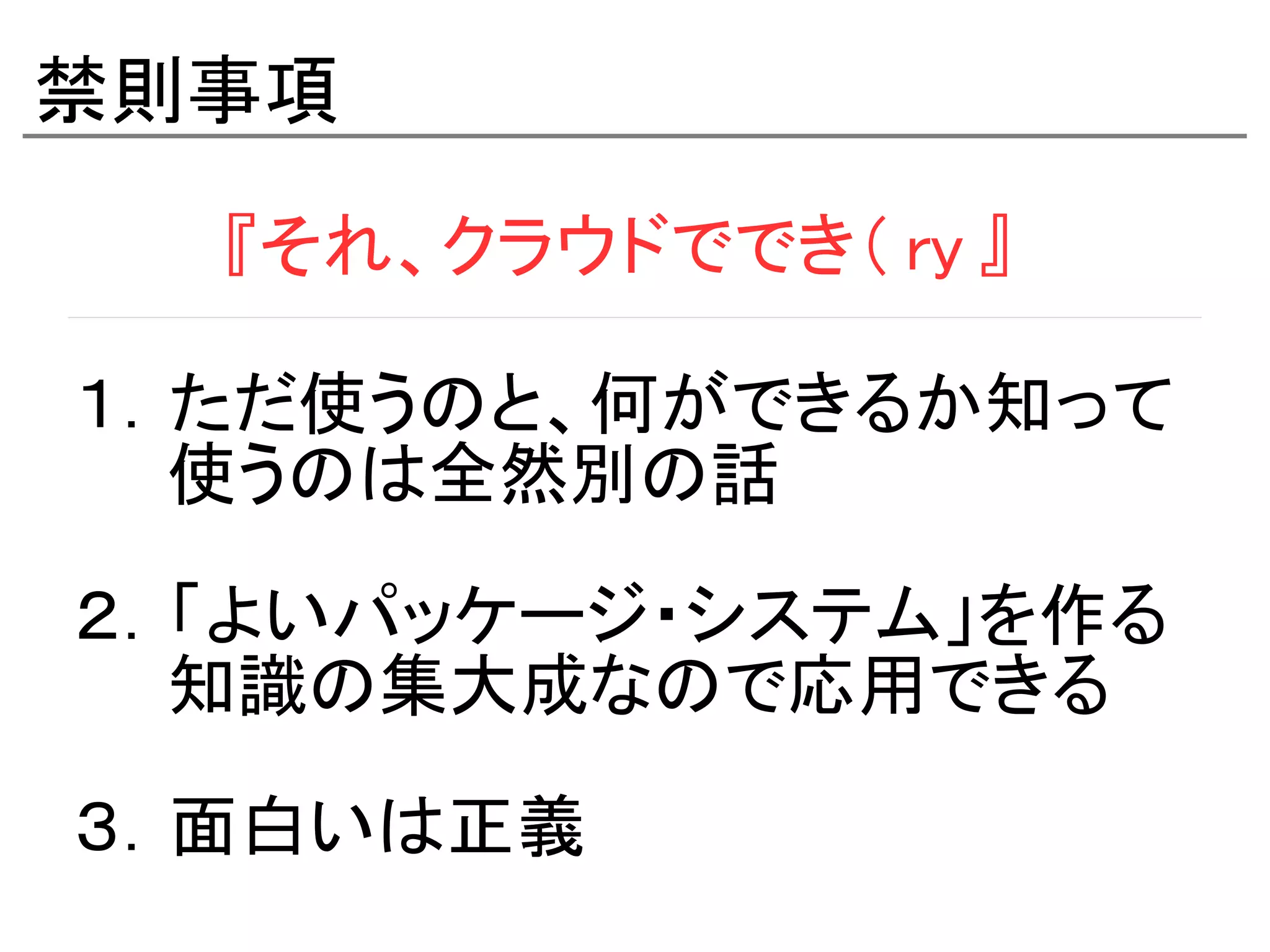 禁則事項
　　　『それ、クラウドででき（ ry 』

１．ただ使うのと、何ができるか知って
　　使うのは全然別の話

２．「よいパッケージ・システム」を作る
　　知識の集大成なので応用できる

３．面白いは正義
 