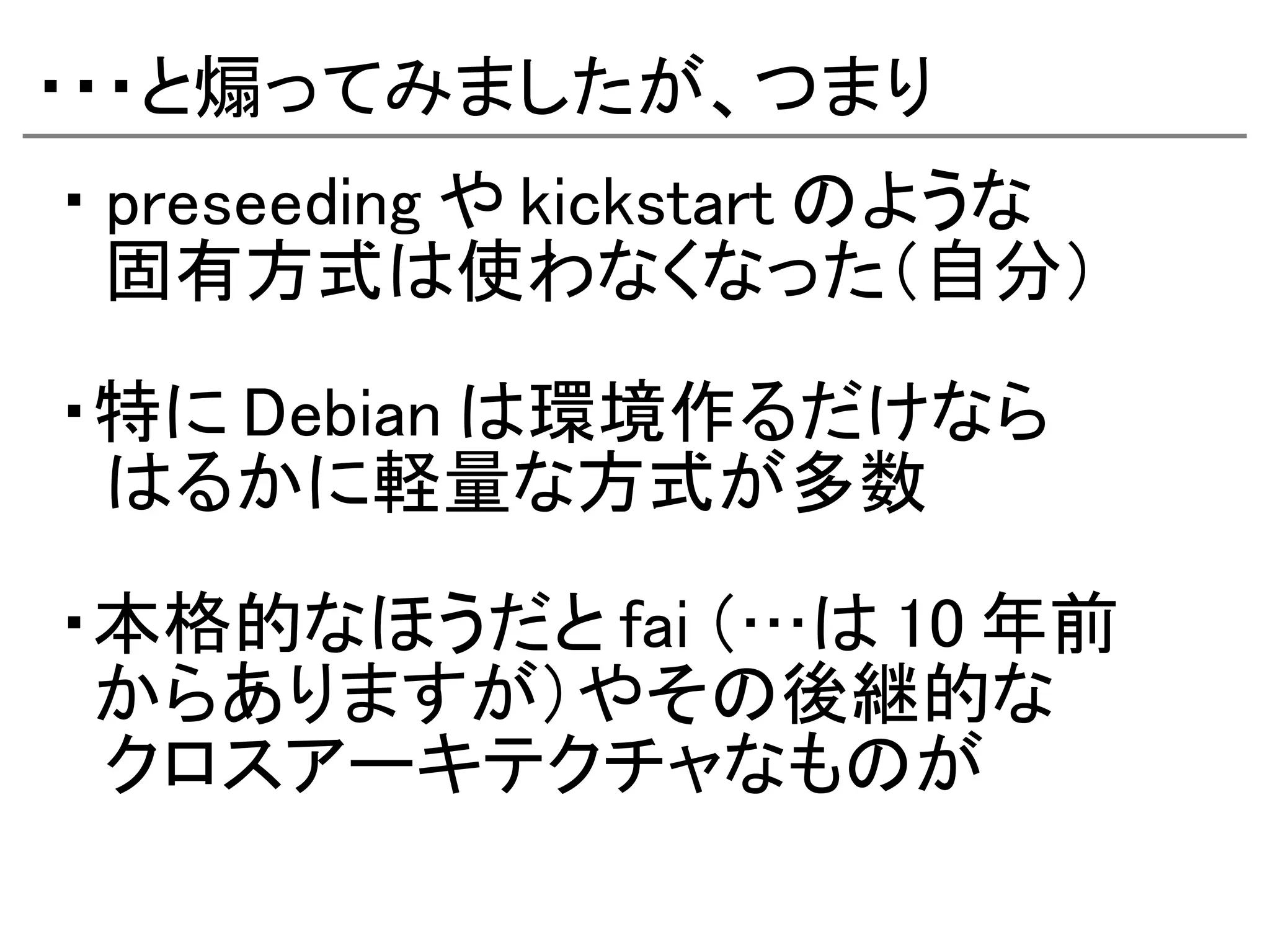 ・・・と煽ってみましたが、つまり
・ preseeding や kickstart のような
　固有方式は使わなくなった（自分）

・特に Debian は環境作るだけなら
　はるかに軽量な方式が多数

・本格的なほうだと fai （…は 10 年前
 からありますが）やその後継的な
　クロスアーキテクチャなものが
 