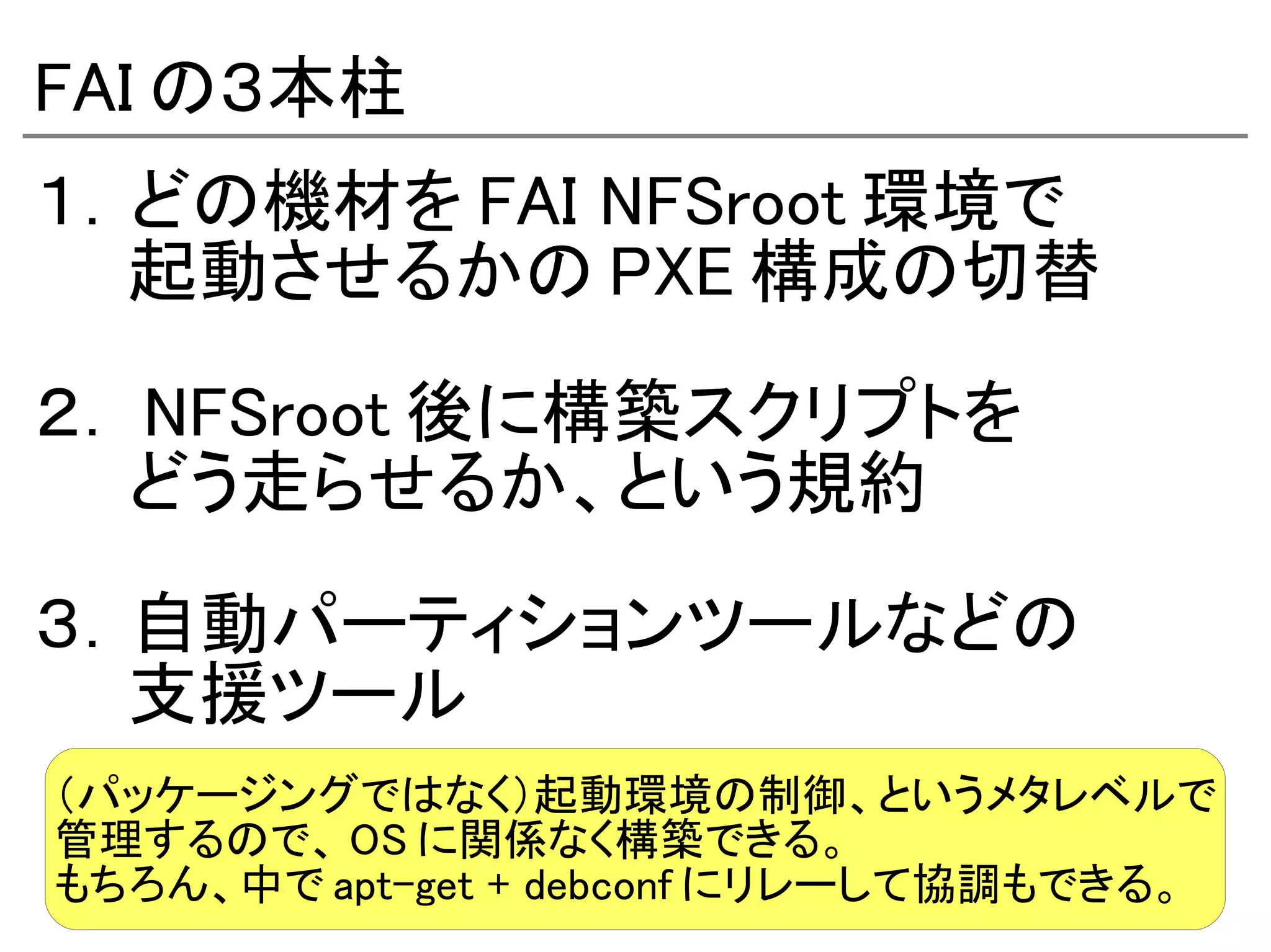 FAI の３本柱
１．どの機材を FAI NFSroot 環境で
　　起動させるかの PXE 構成の切替

２． NFSroot 後に構築スクリプトを
　　どう走らせるか、という規約

３．自動パーティションツールなどの
　　支援ツール
（パッケージングではなく）起動環境の制御、というメタレベルで
管理するので、 OS に関係なく構築できる。
もちろん、中で apt-get + debconf にリレーして協調もできる。
 
