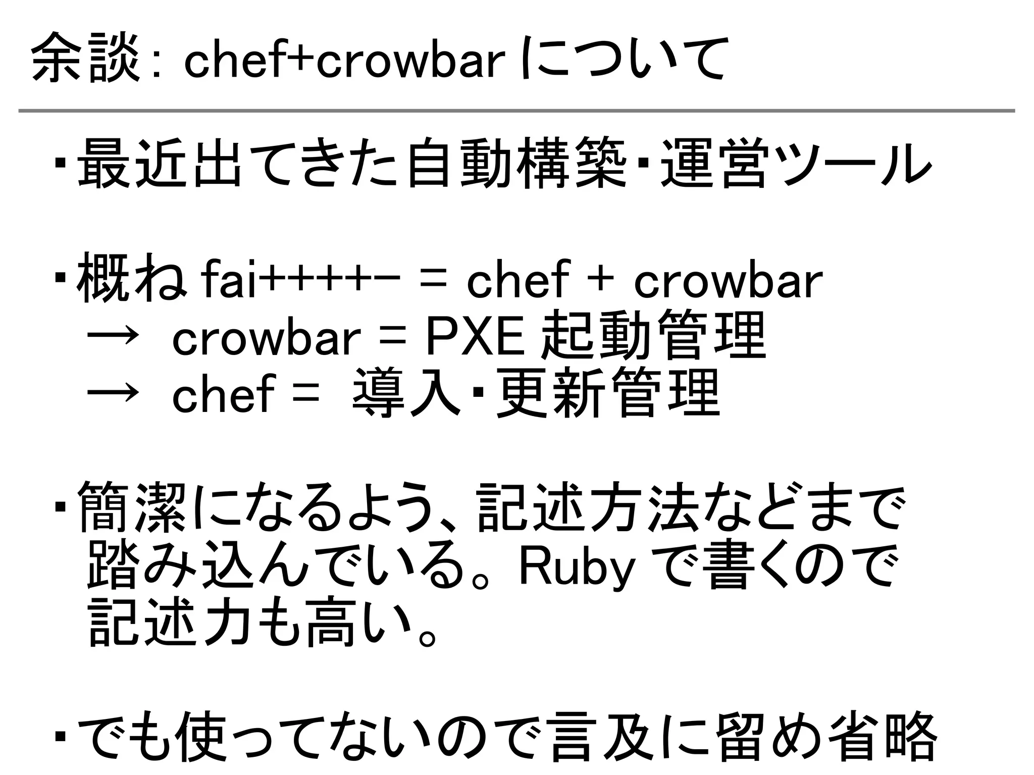 余談： chef+crowbar について
・最近出てきた自動構築・運営ツール

・概ね fai++++- = chef + crowbar
　→ crowbar = PXE 起動管理
　→ chef = 導入・更新管理

・簡潔になるよう、記述方法などまで
　踏み込んでいる。 Ruby で書くので
　記述力も高い。

・でも使ってないので言及に留め省略
 