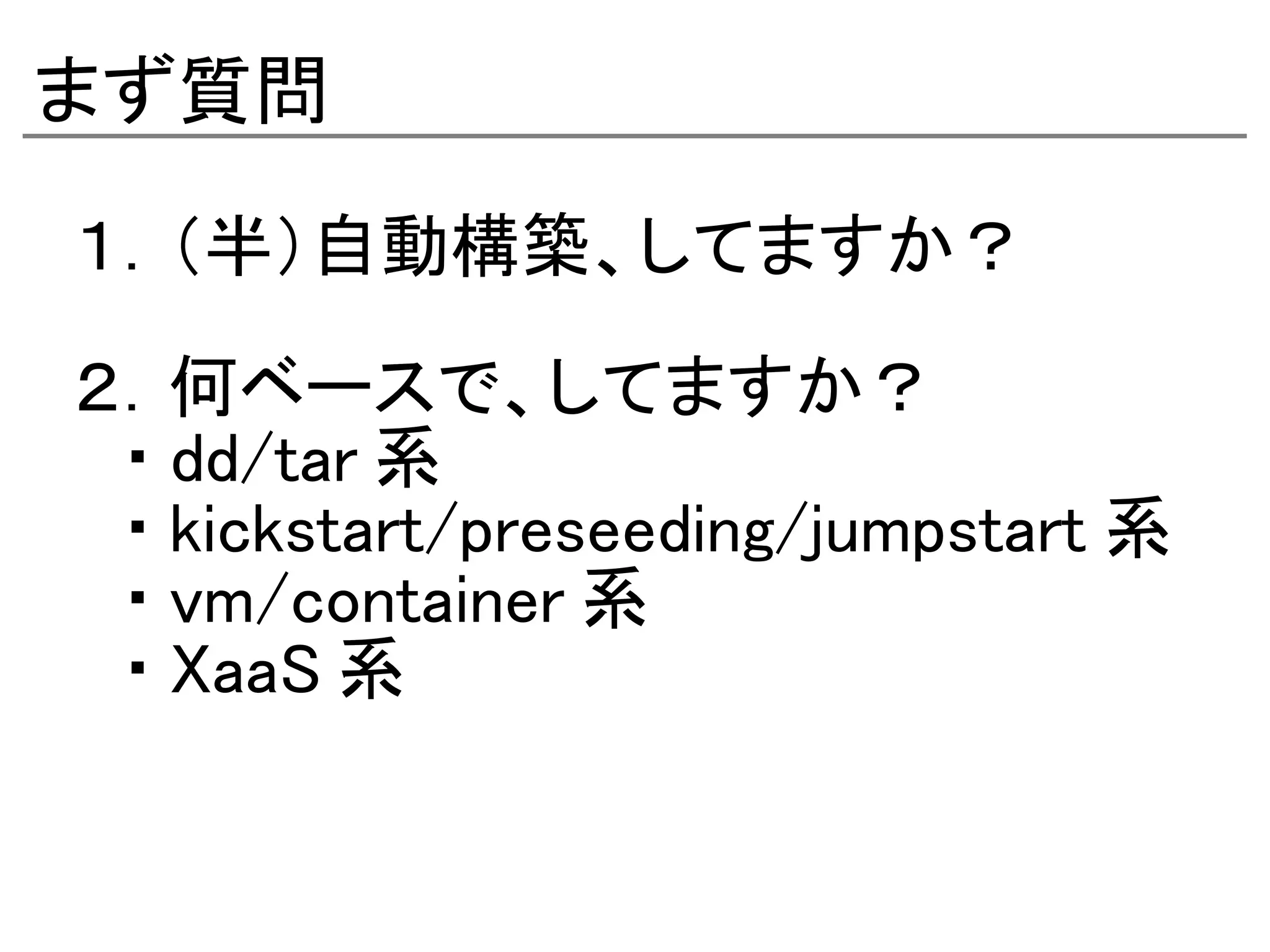 まず質問
１．（半）自動構築、してますか？

２．何ベースで、してますか？
　・ dd/tar 系
　・ kickstart/preseeding/jumpstart 系
　・ vm/container 系
　・ XaaS 系
 