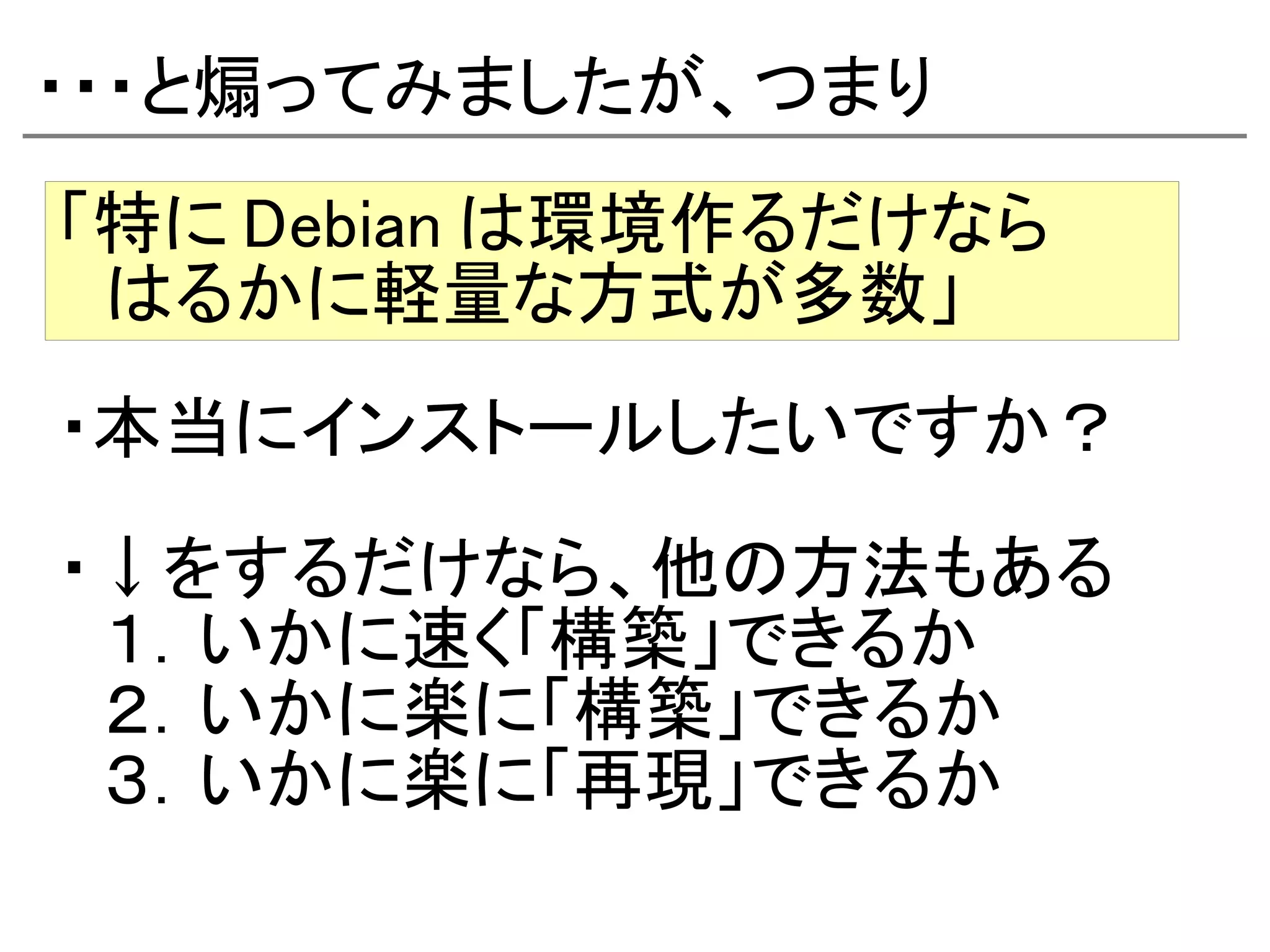 ・・・と煽ってみましたが、つまり
「特に Debian は環境作るだけなら
　はるかに軽量な方式が多数」
・本当にインストールしたいですか？

・↓をするだけなら、他の方法もある
　１．いかに速く「構築」できるか
　２．いかに楽に「構築」できるか
　３．いかに楽に「再現」できるか
 