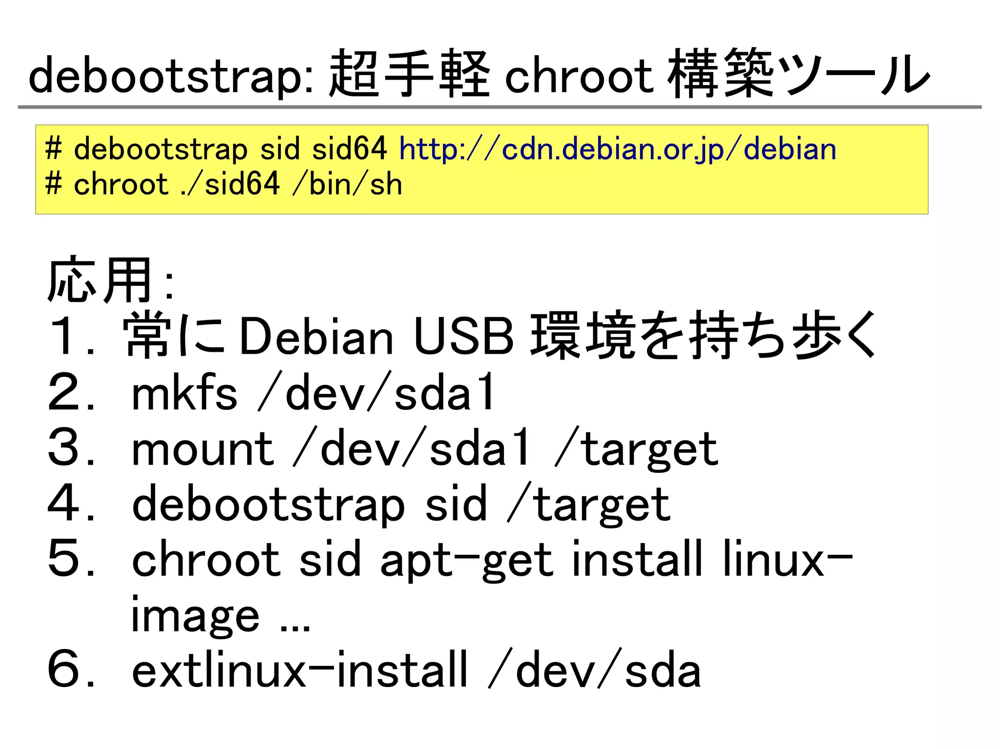 debootstrap: 超手軽 chroot 構築ツール
# debootstrap sid sid64 http://cdn.debian.or.jp/debian
# chroot ./sid64 /bin/sh

応用：
１．常に Debian USB 環境を持ち歩く
２． mkfs /dev/sda1
３． mount /dev/sda1 /target
４． debootstrap sid /target
５． chroot sid apt-get install linux-
　　 image ...
６． extlinux-install /dev/sda
 