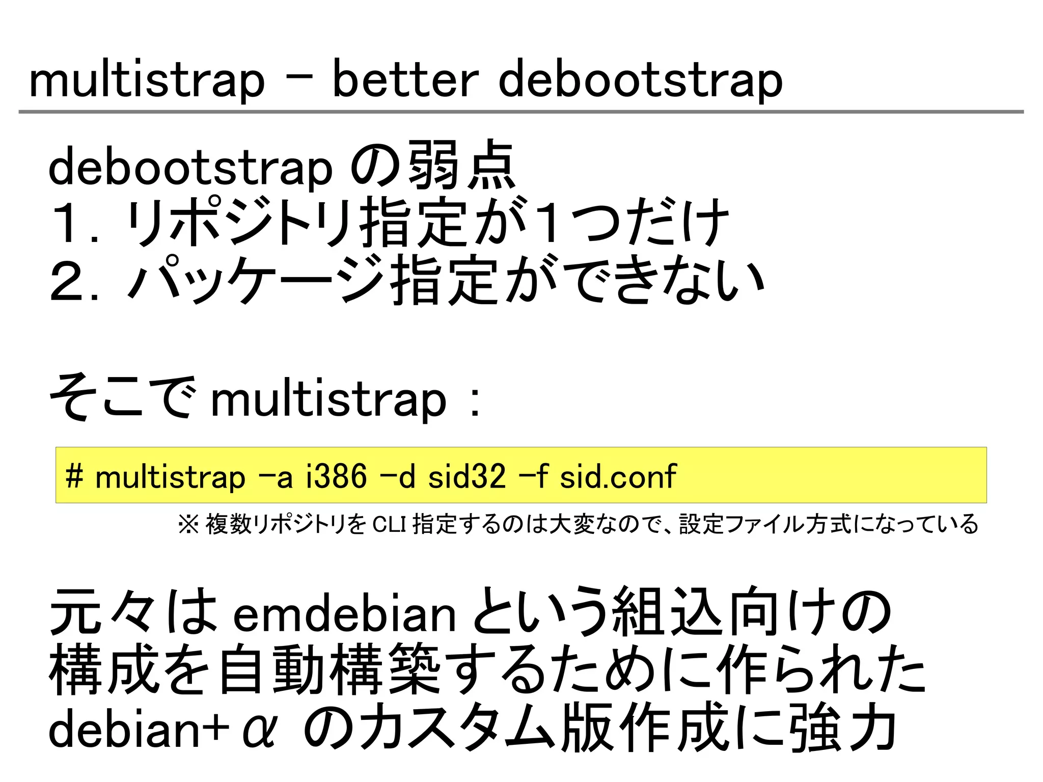 multistrap - better debootstrap
debootstrap の弱点
１．リポジトリ指定が１つだけ
２．パッケージ指定ができない

そこで multistrap ：
 # multistrap -a i386 -d sid32 -f sid.conf
        ※ 複数リポジトリを CLI 指定するのは大変なので、設定ファイル方式になっている



元々は emdebian という組込向けの
構成を自動構築するために作られた
debian+α のカスタム版作成に強力
 