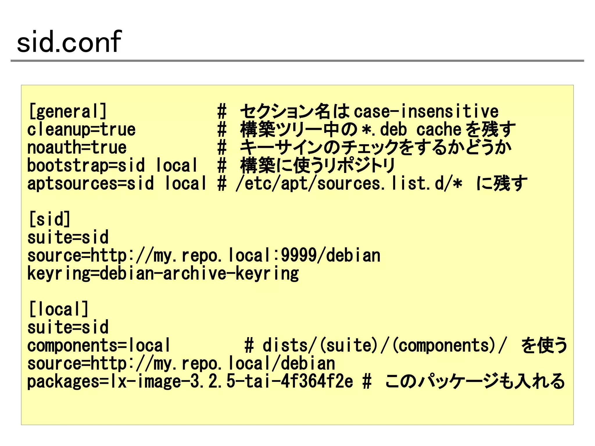 sid.conf
[general]              #   セクション名は case-insensitive
cleanup=true           #   構築ツリー中の *.deb cache を残す
noauth=true            #   キーサインのチェックをするかどうか
bootstrap=sid local    #   構築に使うリポジトリ
aptsources=sid local   #   /etc/apt/sources.list.d/* に残す

[sid]
suite=sid
source=http://my.repo.local:9999/debian
keyring=debian-archive-keyring

[local]
suite=sid
components=local        # dists/(suite)/(components)/ を使う
source=http://my.repo.local/debian
packages=lx-image-3.2.5-tai-4f364f2e # このパッケージも入れる
 