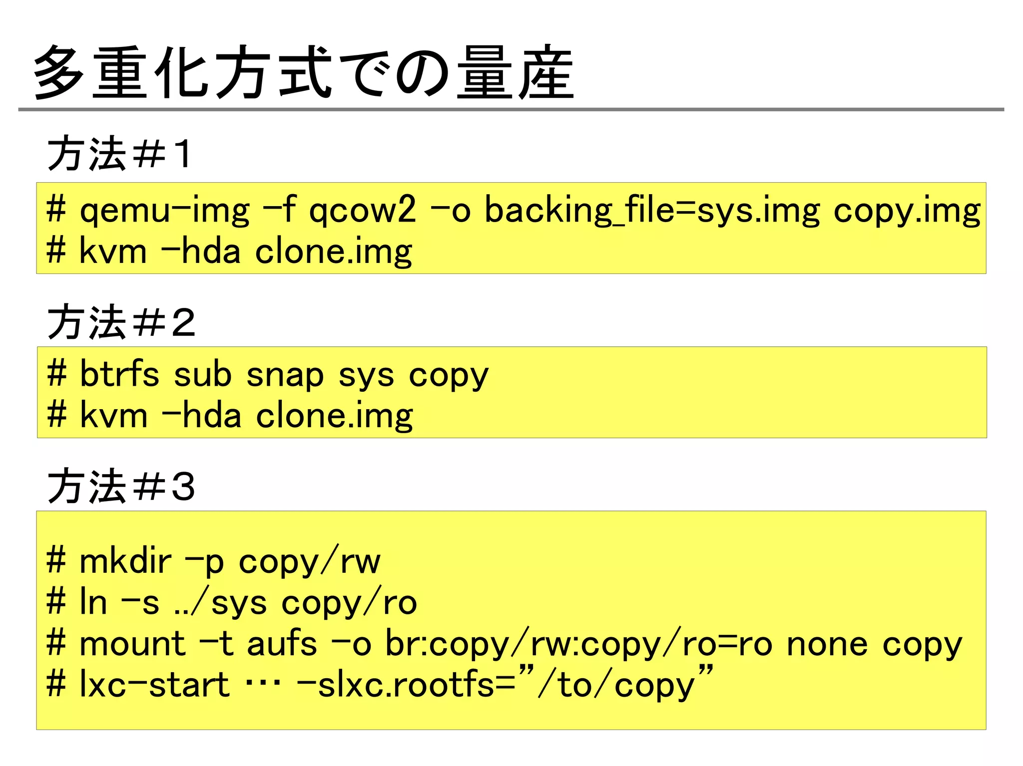 多重化方式での量産
方法＃１
# qemu-img -f qcow2 -o backing_file=sys.img copy.img
# kvm -hda clone.img
方法＃２
# btrfs sub snap sys copy
# kvm -hda clone.img
方法＃３
#   mkdir -p copy/rw
#   ln -s ../sys copy/ro
#   mount -t aufs -o br:copy/rw:copy/ro=ro none copy
#   lxc-start … -slxc.rootfs=”/to/copy”
 