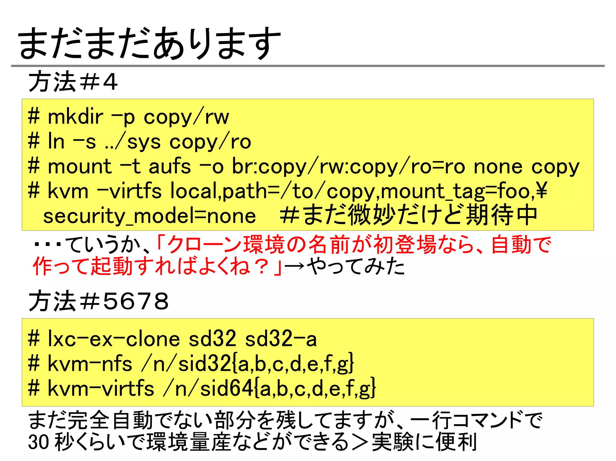 まだまだあります
方法＃４
# mkdir -p copy/rw
# ln -s ../sys copy/ro
# mount -t aufs -o br:copy/rw:copy/ro=ro none copy
# kvm -virtfs local,path=/to/copy,mount_tag=foo,
 security_model=none ＃まだ微妙だけど期待中
・・・ていうか、「クローン環境の名前が初登場なら、自動で
作って起動すればよくね？」→やってみた
方法＃５６７８
# lxc-ex-clone sd32 sd32-a
# kvm-nfs /n/sid32{a,b,c,d,e,f,g}
# kvm-virtfs /n/sid64{a,b,c,d,e,f,g}
まだ完全自動でない部分を残してますが、一行コマンドで
30 秒くらいで環境量産などができる＞実験に便利
 