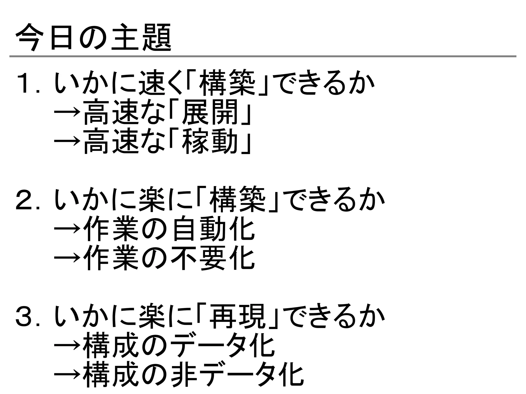 今日の主題
１．いかに速く「構築」できるか
　　→高速な「展開」
　　→高速な「稼動」

２．いかに楽に「構築」できるか
　　→作業の自動化
　　→作業の不要化

３．いかに楽に「再現」できるか
　　→構成のデータ化
　　→構成の非データ化
 