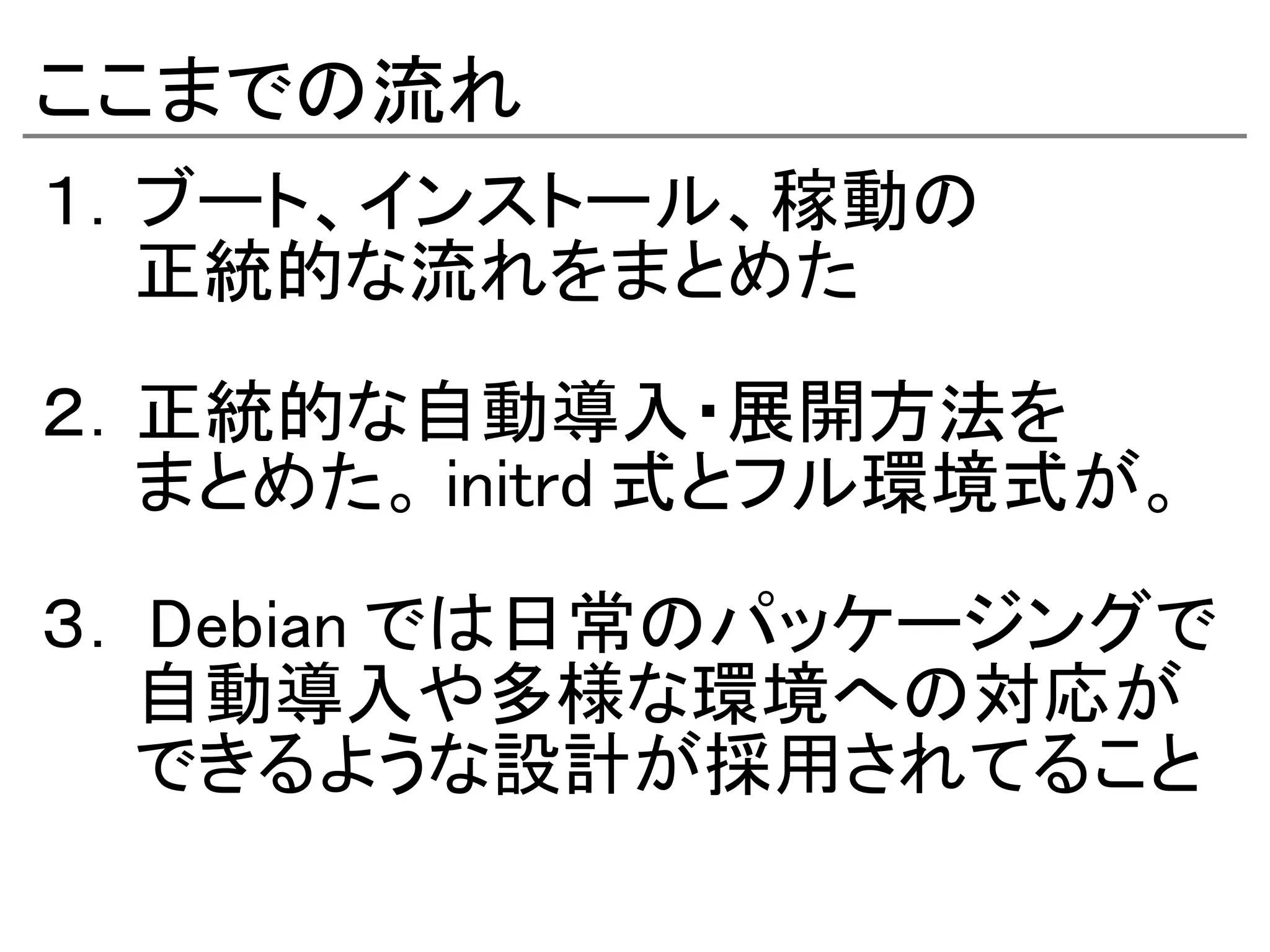 ここまでの流れ
１．ブート、インストール、稼動の
　　正統的な流れをまとめた

２．正統的な自動導入・展開方法を
　　まとめた。 initrd 式とフル環境式が。

３． Debian では日常のパッケージングで
　　自動導入や多様な環境への対応が
　　できるような設計が採用されてること
 