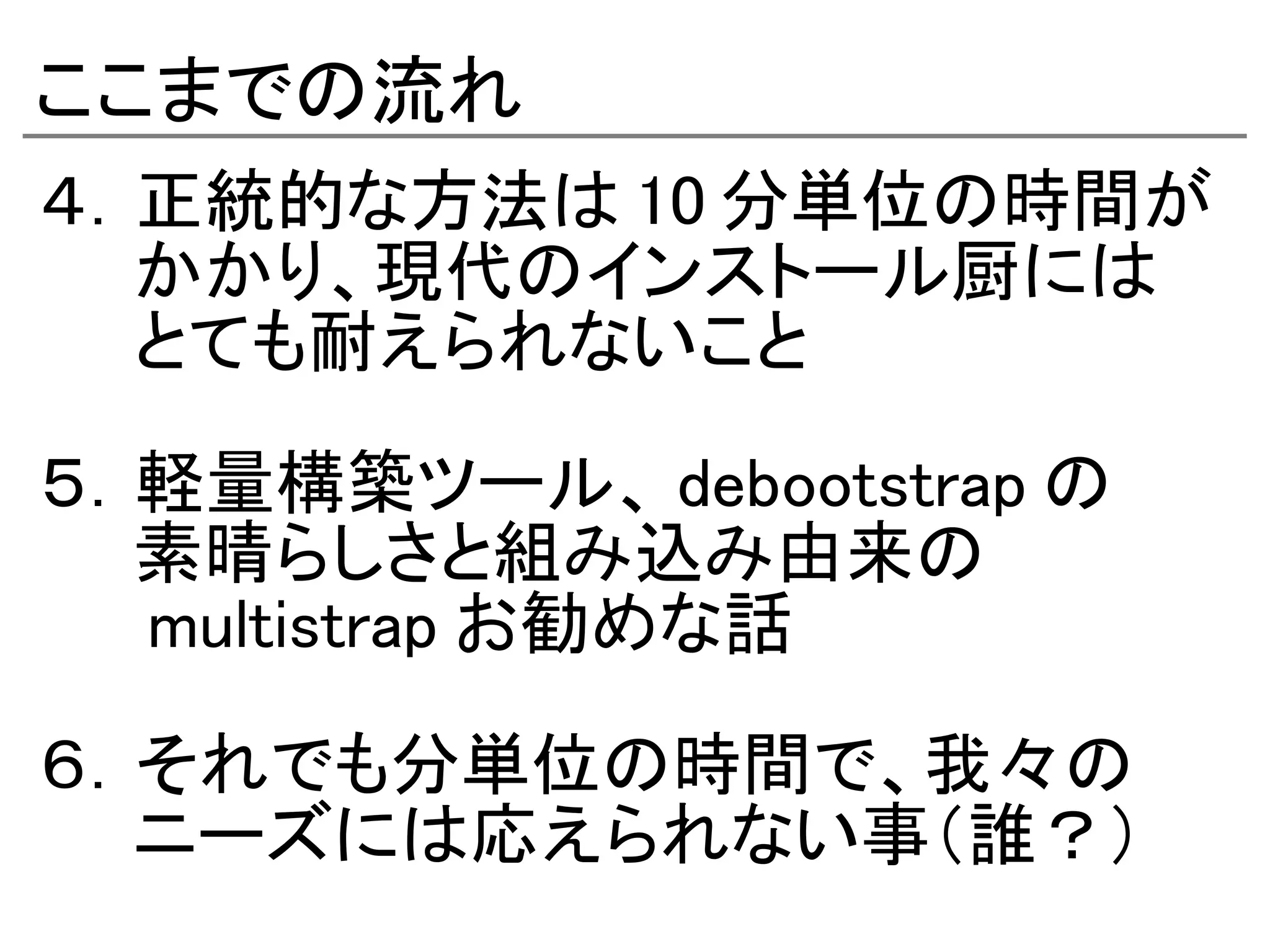 ここまでの流れ
４．正統的な方法は 10 分単位の時間が
　　かかり、現代のインストール厨には
　　とても耐えられないこと

５．軽量構築ツール、 debootstrap の
　　素晴らしさと組み込み由来の
　　 multistrap お勧めな話

６．それでも分単位の時間で、我々の
　　ニーズには応えられない事（誰？）
 
