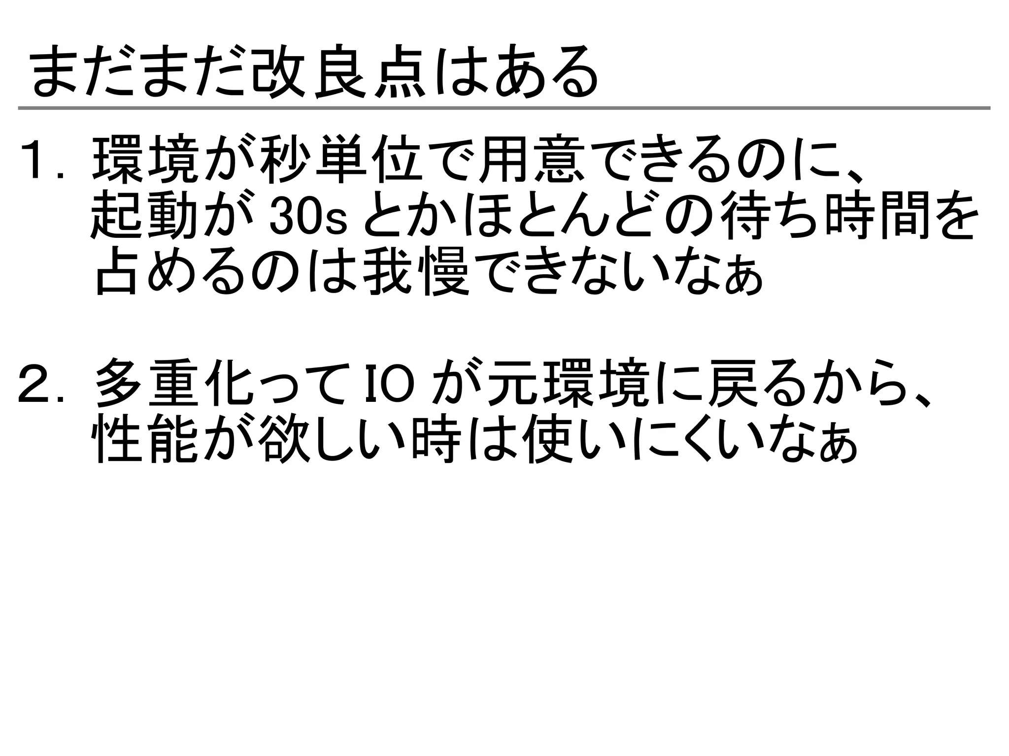 まだまだ改良点はある
１．環境が秒単位で用意できるのに、
　　起動が 30s とかほとんどの待ち時間を
　　占めるのは我慢できないなぁ

２．多重化って IO が元環境に戻るから、
　　性能が欲しい時は使いにくいなぁ
 