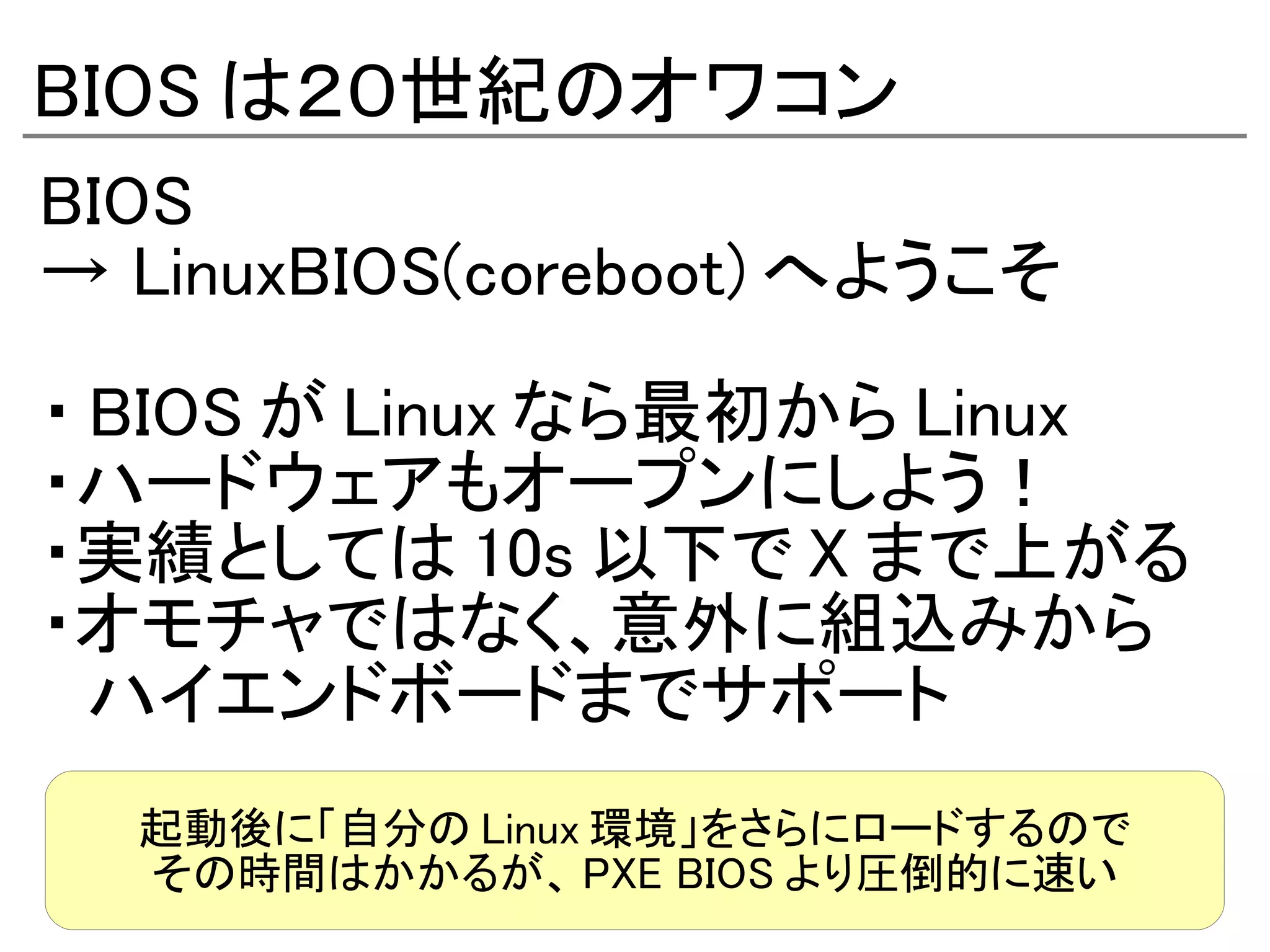 BIOS は２０世紀のオワコン
BIOS
→ LinuxBIOS(coreboot) へようこそ

・ BIOS が Linux なら最初から Linux
・ハードウェアもオープンにしよう！
・実績としては 10s 以下で X まで上がる
・オモチャではなく、意外に組込みから
　ハイエンドボードまでサポート
  起動後に「自分の Linux 環境」をさらにロードするので
  その時間はかかるが、 PXE BIOS より圧倒的に速い
 
