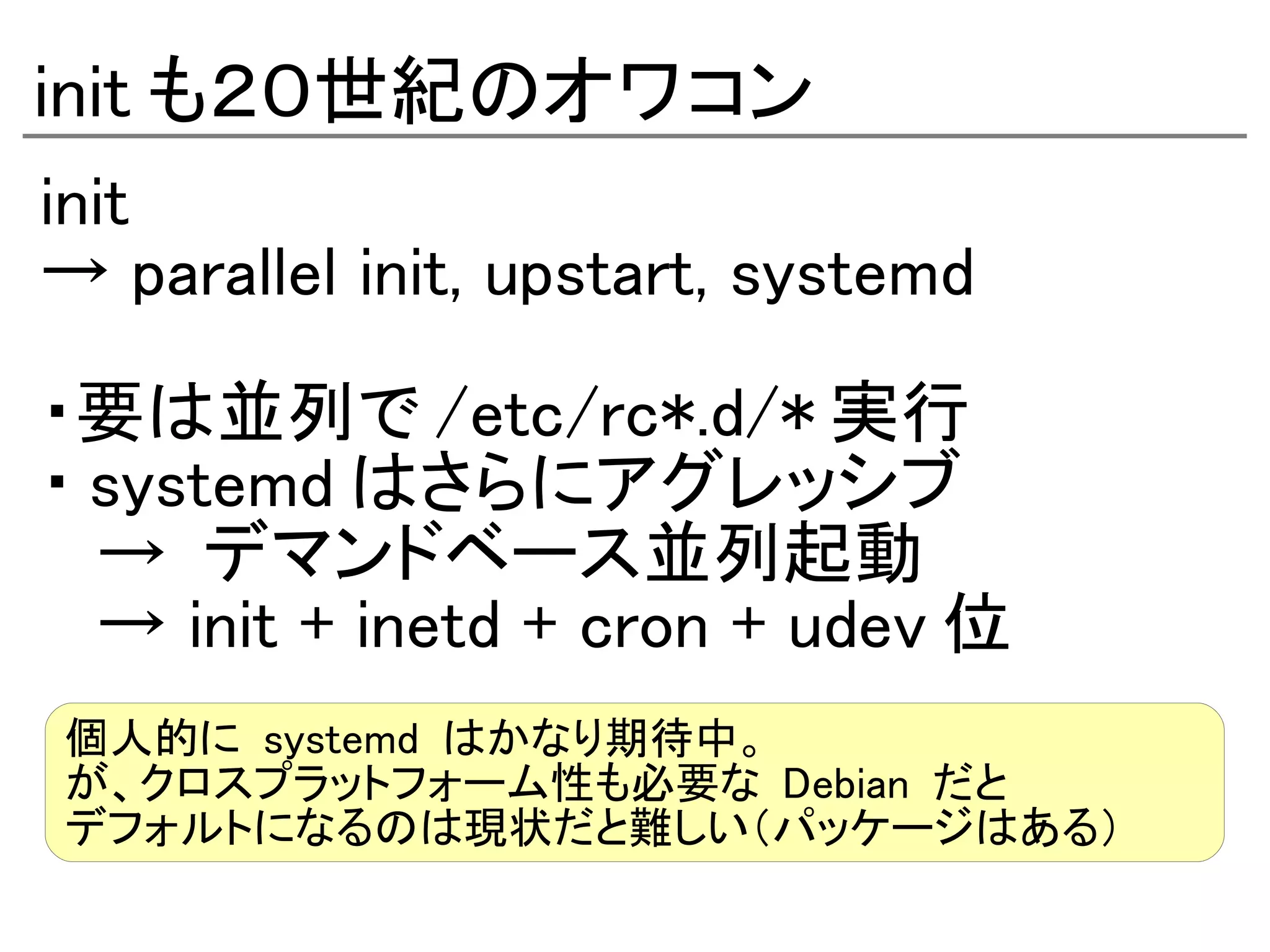 init も２０世紀のオワコン
init
→ parallel init, upstart, systemd

・要は並列で /etc/rc*.d/* 実行
・ systemd はさらにアグレッシブ
  → デマンドベース並列起動
  → init + inetd + cron + udev 位
個人的に systemd はかなり期待中。
が、クロスプラットフォーム性も必要な Debian だと
デフォルトになるのは現状だと難しい（パッケージはある）
 