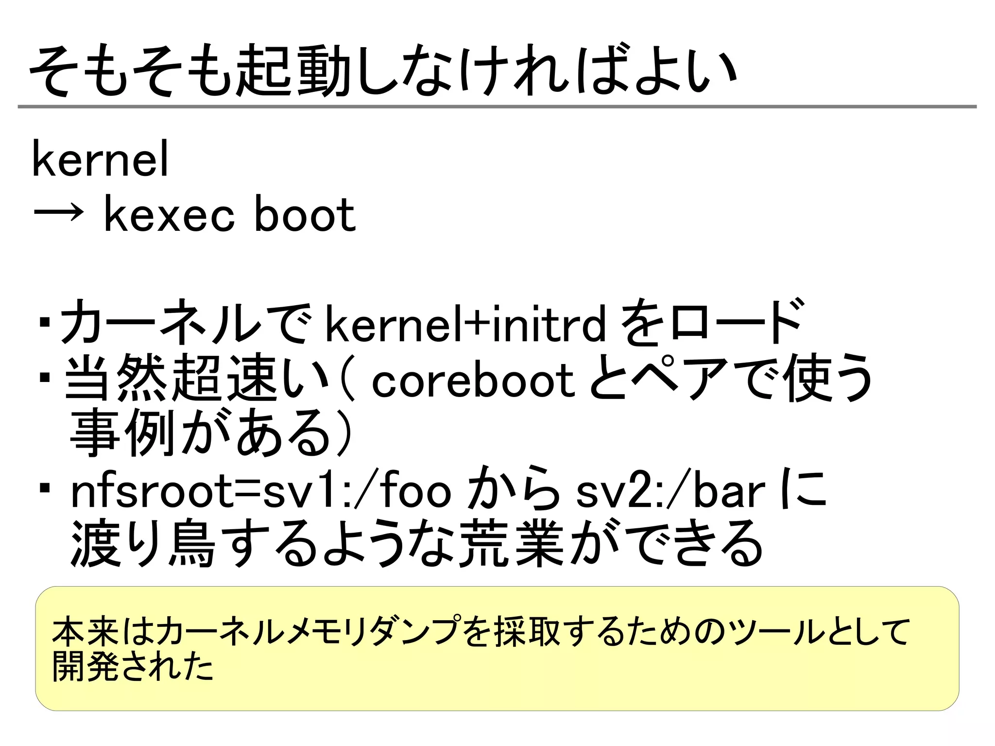 そもそも起動しなければよい
kernel
→ kexec boot

・カーネルで kernel+initrd をロード
・当然超速い（ coreboot とペアで使う
　事例がある）
・ nfsroot=sv1:/foo から sv2:/bar に
　渡り鳥するような荒業ができる
本来はカーネルメモリダンプを採取するためのツールとして
開発された
 