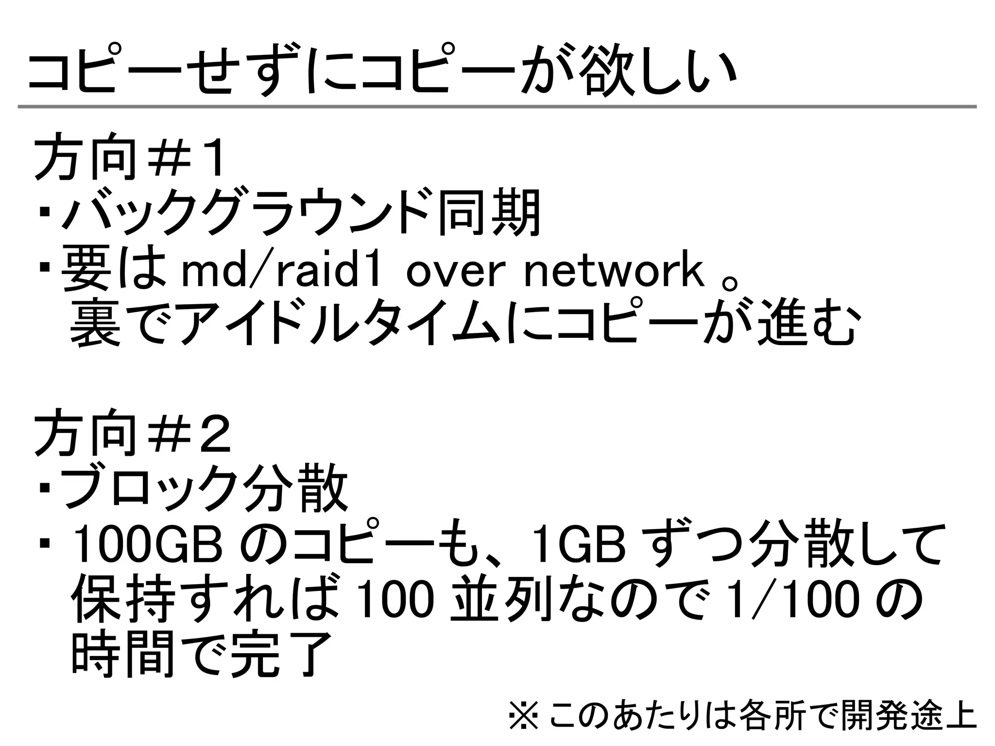 コピーせずにコピーが欲しい
方向＃１
・バックグラウンド同期
・要は md/raid1 over network 。
　裏でアイドルタイムにコピーが進む

方向＃２
・ブロック分散
・ 100GB のコピーも、 1GB ずつ分散して
　保持すれば 100 並列なので 1/100 の
　時間で完了
               ※ このあたりは各所で開発途上
 