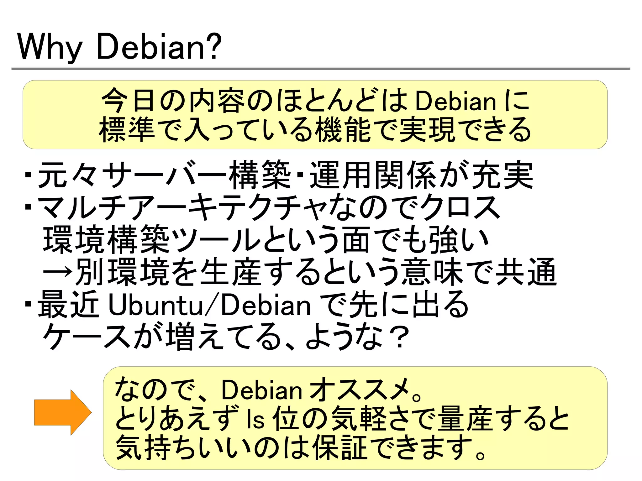 Why Debian?
    今日の内容のほとんどは Debian に
    標準で入っている機能で実現できる
・元々サーバー構築・運用関係が充実
・マルチアーキテクチャなのでクロス
　環境構築ツールという面でも強い
　→別環境を生産するという意味で共通
・最近 Ubuntu/Debian で先に出る
　ケースが増えてる、ような？
     なので、 Debian オススメ。
     とりあえず ls 位の気軽さで量産すると
     気持ちいいのは保証できます。
 