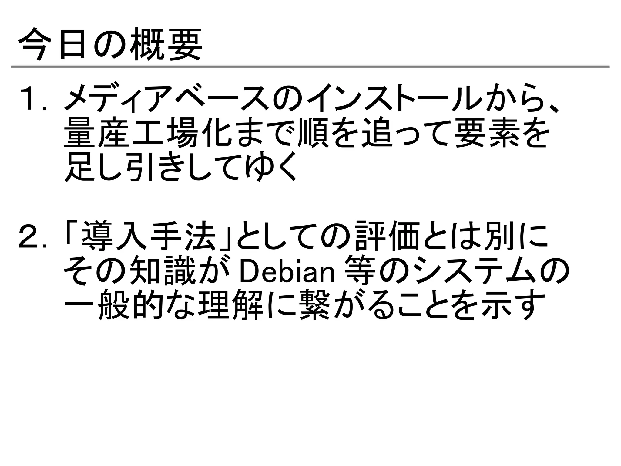 今日の概要
１．メディアベースのインストールから、
　　量産工場化まで順を追って要素を
　　足し引きしてゆく

２．「導入手法」としての評価とは別に
　　その知識が Debian 等のシステムの
　　一般的な理解に繋がることを示す
 