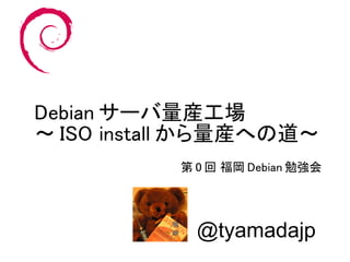 Debian サーバ量産工場
～ ISO install から量産への道～
           第 0 回 福岡 Debian 勉強会




             @tyamadajp
 