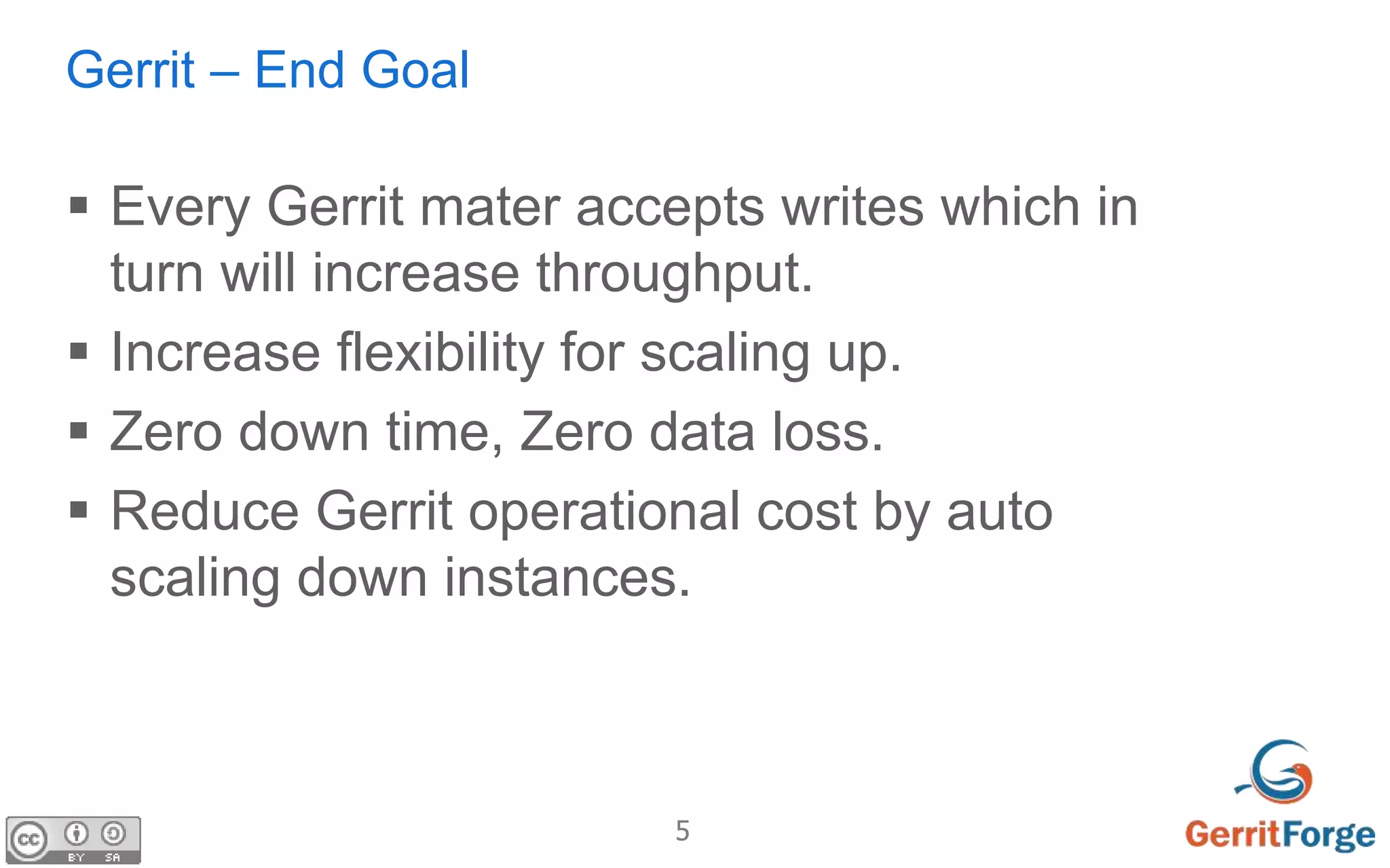 5
Gerrit – End Goal
 Every Gerrit mater accepts writes which in
turn will increase throughput.
 Increase flexibility for scaling up.
 Zero down time, Zero data loss.
 Reduce Gerrit operational cost by auto
scaling down instances.
 